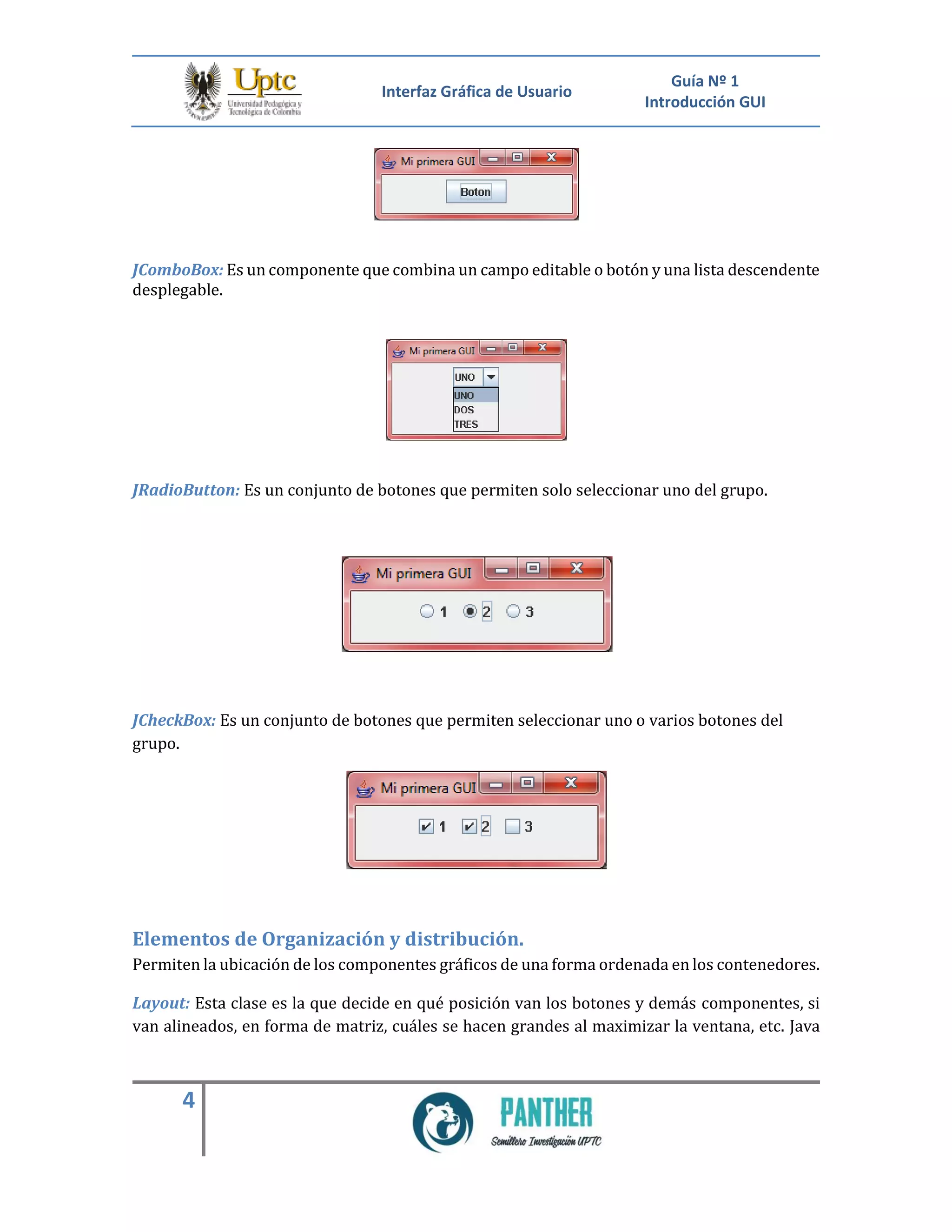 Interfaz Gráfica de Usuario
Guía Nº 1
Introducción GUI
4
JComboBox: Es un componente que combina un campo editable o botón y una lista descendente
desplegable.
JRadioButton: Es un conjunto de botones que permiten solo seleccionar uno del grupo.
JCheckBox: Es un conjunto de botones que permiten seleccionar uno o varios botones del
grupo.
Elementos de Organización y distribución.
Permiten la ubicación de los componentes gráficos de una forma ordenada en los contenedores.
Layout: Esta clase es la que decide en qué posición van los botones y demás componentes, si
van alineados, en forma de matriz, cuáles se hacen grandes al maximizar la ventana, etc. Java
 