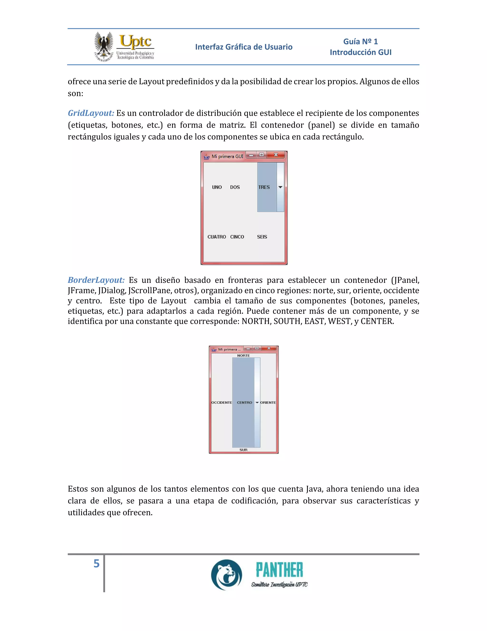 Interfaz Gráfica de Usuario
Guía Nº 1
Introducción GUI
5
ofrece una serie de Layout predefinidos y da la posibilidad de crear los propios. Algunos de ellos
son:
GridLayout: Es un controlador de distribución que establece el recipiente de los componentes
(etiquetas, botones, etc.) en forma de matriz. El contenedor (panel) se divide en tamaño
rectángulos iguales y cada uno de los componentes se ubica en cada rectángulo.
BorderLayout: Es un diseño basado en fronteras para establecer un contenedor (JPanel,
JFrame, JDialog, JScrollPane, otros), organizado en cinco regiones: norte, sur, oriente, occidente
y centro. Este tipo de Layout cambia el tamaño de sus componentes (botones, paneles,
etiquetas, etc.) para adaptarlos a cada región. Puede contener más de un componente, y se
identifica por una constante que corresponde: NORTH, SOUTH, EAST, WEST, y CENTER.
Estos son algunos de los tantos elementos con los que cuenta Java, ahora teniendo una idea
clara de ellos, se pasara a una etapa de codificación, para observar sus características y
utilidades que ofrecen.
 