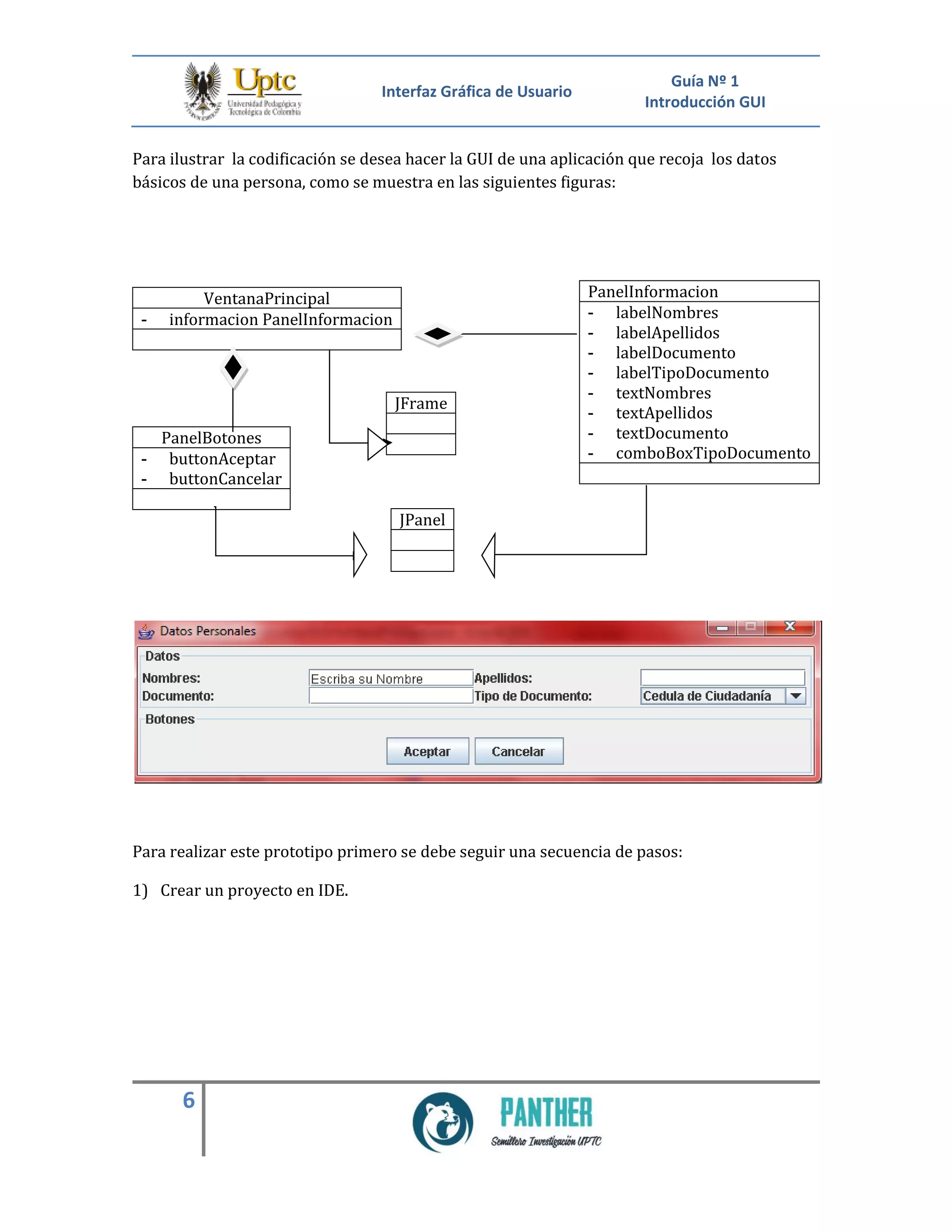 Interfaz Gráfica de Usuario
Guía Nº 1
Introducción GUI
6
Para ilustrar la codificación se desea hacer la GUI de una aplicación que recoja los datos
básicos de una persona, como se muestra en las siguientes figuras:
VentanaPrincipal
- informacion PanelInformacion
Para realizar este prototipo primero se debe seguir una secuencia de pasos:
1) Crear un proyecto en IDE.
PanelInformacion
- labelNombres
- labelApellidos
- labelDocumento
- labelTipoDocumento
- textNombres
- textApellidos
- textDocumento
- comboBoxTipoDocumento
JFrame
PanelBotones
- buttonAceptar
- buttonCancelar
JPanel
 