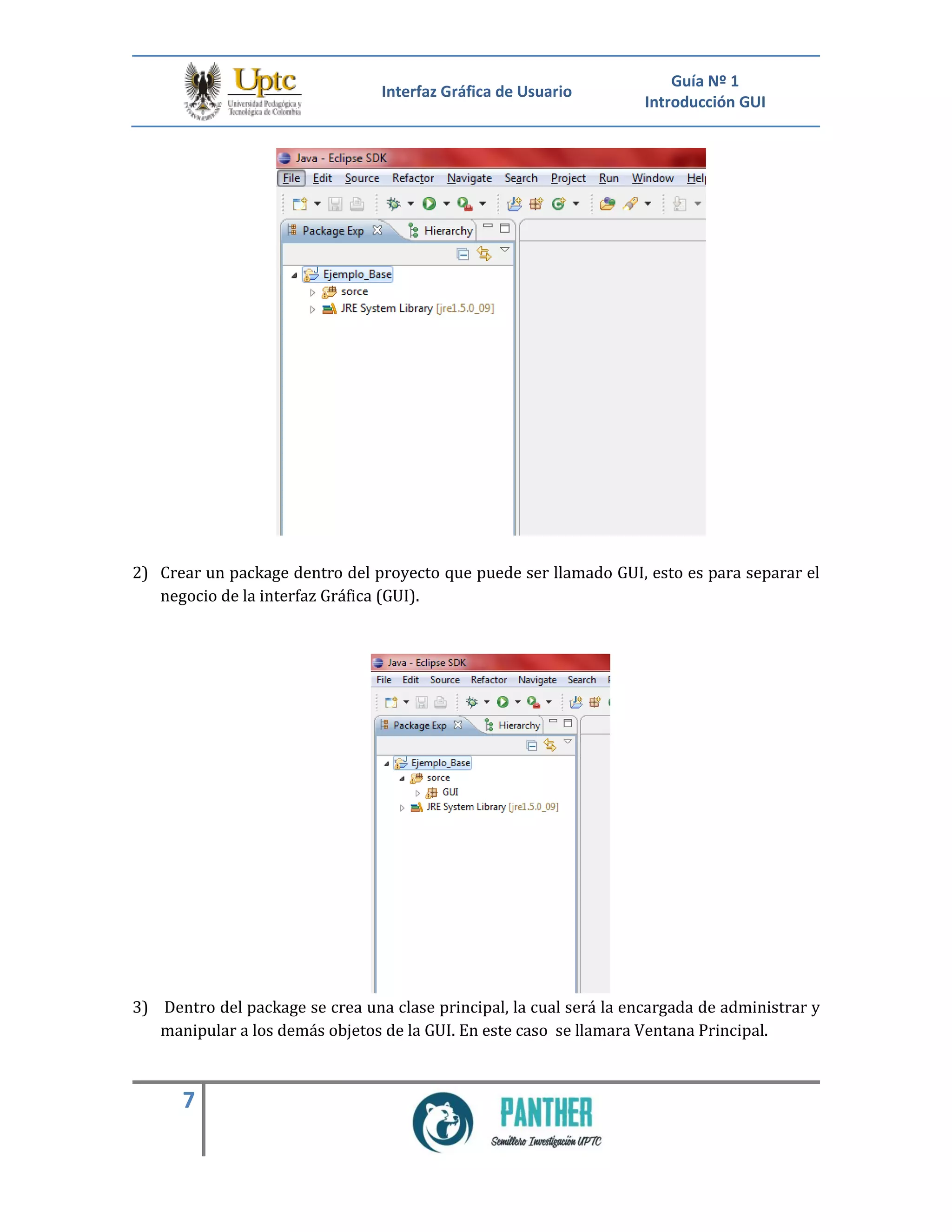Interfaz Gráfica de Usuario
Guía Nº 1
Introducción GUI
7
2) Crear un package dentro del proyecto que puede ser llamado GUI, esto es para separar el
negocio de la interfaz Gráfica (GUI).
3) Dentro del package se crea una clase principal, la cual será la encargada de administrar y
manipular a los demás objetos de la GUI. En este caso se llamara Ventana Principal.
 