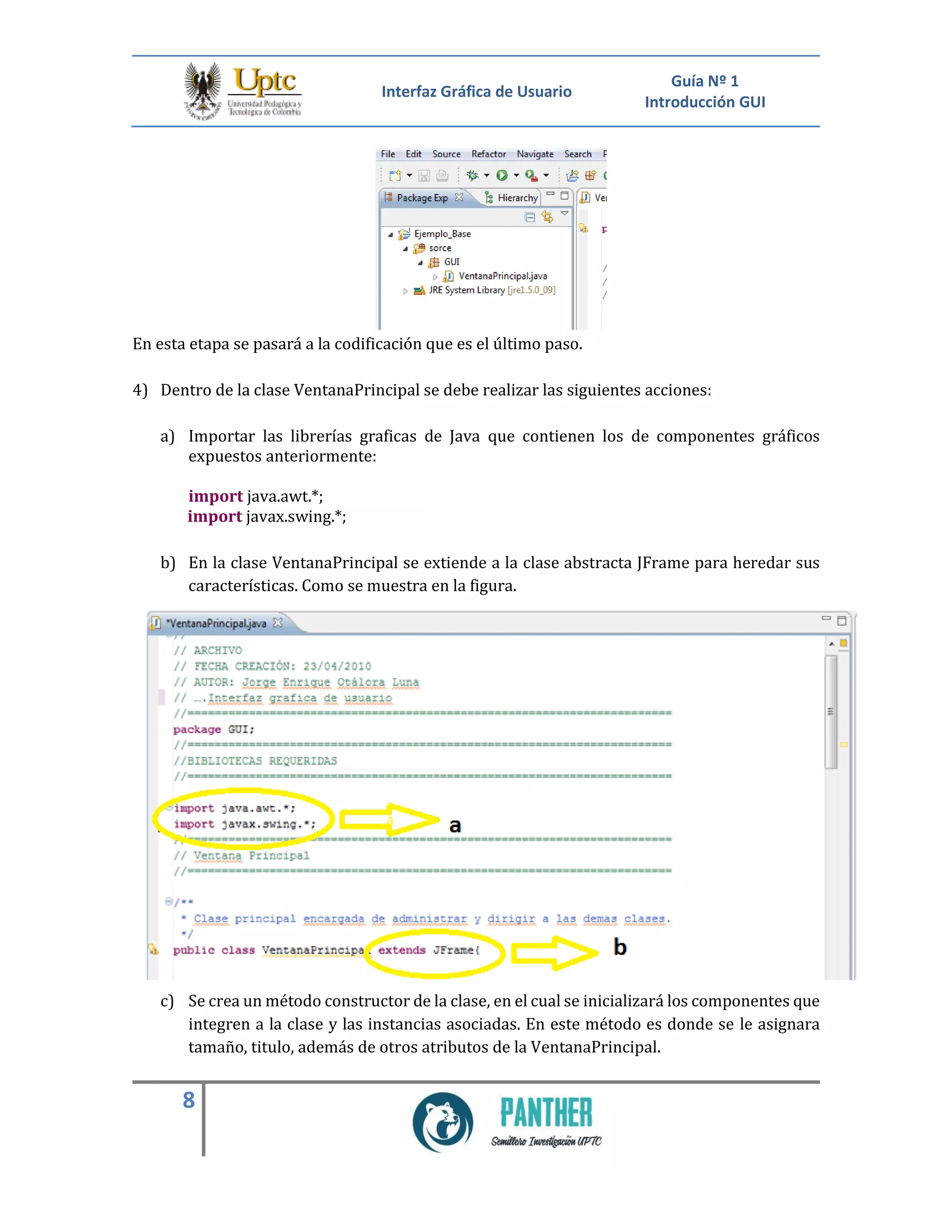 Interfaz Gráfica de Usuario
Guía Nº 1
Introducción GUI
8
En esta etapa se pasará a la codificación que es el último paso.
4) Dentro de la clase VentanaPrincipal se debe realizar las siguientes acciones:
a) Importar las librerías graficas de Java que contienen los de componentes gráficos
expuestos anteriormente:
import java.awt.*;
import javax.swing.*;
b) En la clase VentanaPrincipal se extiende a la clase abstracta JFrame para heredar sus
características. Como se muestra en la figura.
c) Se crea un método constructor de la clase, en el cual se inicializará los componentes que
integren a la clase y las instancias asociadas. En este método es donde se le asignara
tamaño, titulo, además de otros atributos de la VentanaPrincipal.
 