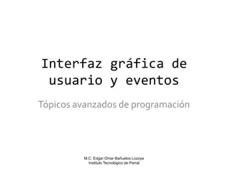 Interfaz gráfica de
usuario y eventos
Tópicos avanzados de programación

M.C. Edgar Omar Bañuelos Lozoya
Instituto Tecnológico de Parral

 