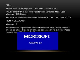 (80´s)
• Apple Macintosh Computers … interfaces mas humanas
• GUI´s para UNIX X-Windows y gestores de ventanas (Motif, Open
Windows, KDE, Gnome)
• La serie de versiones de Windows (Windows 3.1, 95, 98, 2000, NT, XP
• IBM -> OS/2, WARP
Windows 1.0
• Versión Inicial, rápidamente retirada • Poco más tarde La más conocida,
arregla los fallos • Sistema en forma de actualización vía diskette • Pocas
mejoras, tecla "Ñ" y tildes añadidas
 