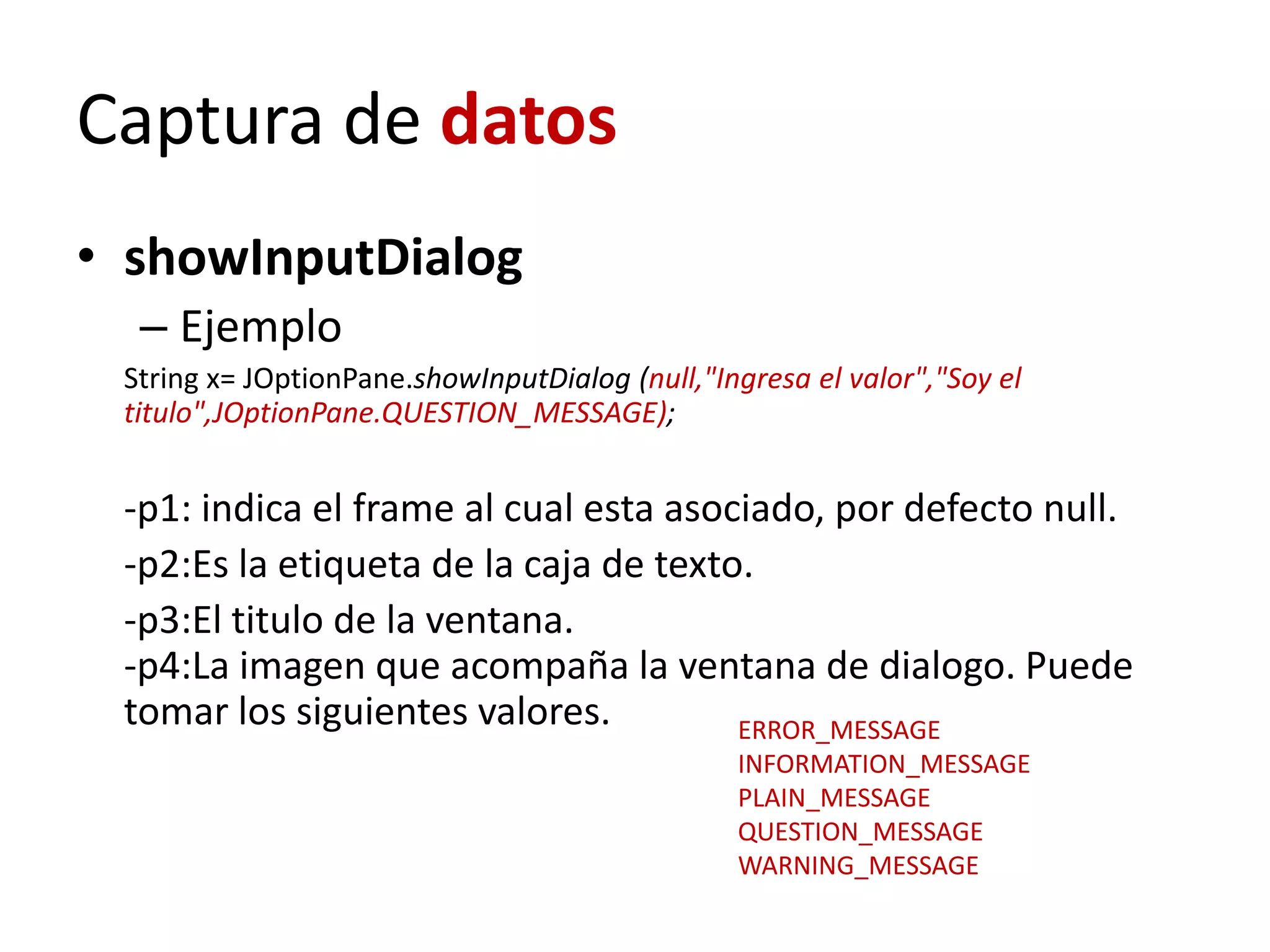 Captura de datos
• showInputDialog
– Ejemplo
String x= JOptionPane.showInputDialog (null,"Ingresa el valor","Soy el
titulo",JOptionPane.QUESTION_MESSAGE);
-p1: indica el frame al cual esta asociado, por defecto null.
-p2:Es la etiqueta de la caja de texto.
-p3:El titulo de la ventana.
-p4:La imagen que acompaña la ventana de dialogo. Puede
tomar los siguientes valores. ERROR_MESSAGE
INFORMATION_MESSAGE
PLAIN_MESSAGE
QUESTION_MESSAGE
WARNING_MESSAGE
 