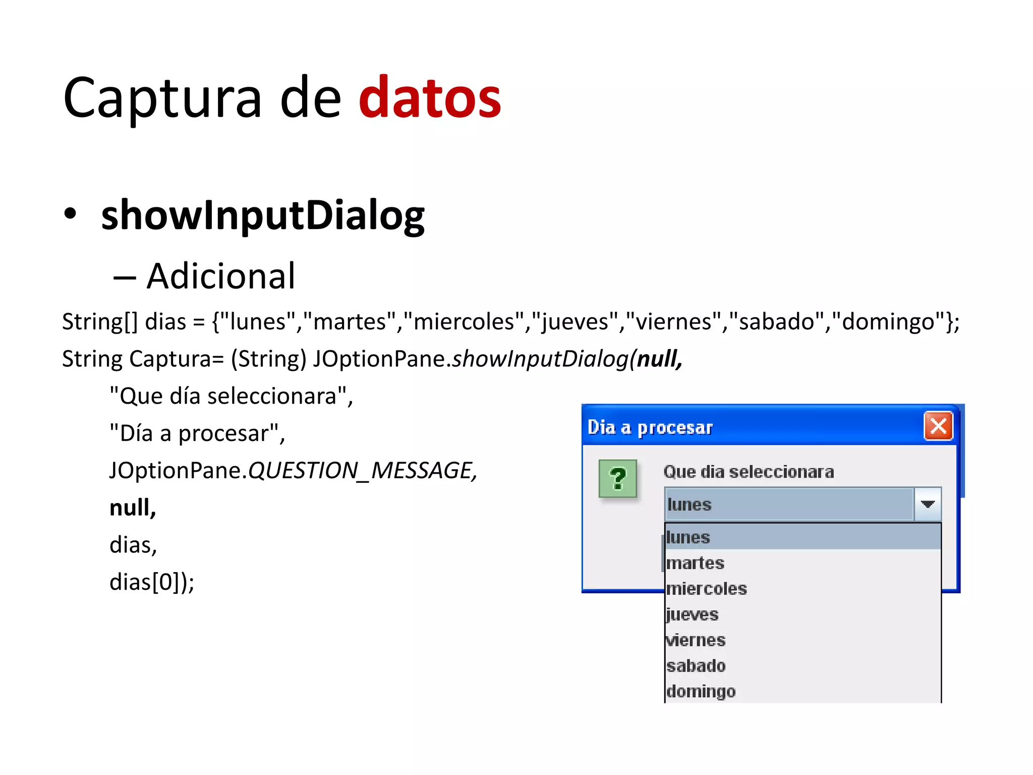 Captura de datos
• showInputDialog
– Adicional
String[] dias = {"lunes","martes","miercoles","jueves","viernes","sabado","domingo"};
String Captura= (String) JOptionPane.showInputDialog(null,
"Que día seleccionara",
"Día a procesar",
JOptionPane.QUESTION_MESSAGE,
null,
dias,
dias[0]);
 