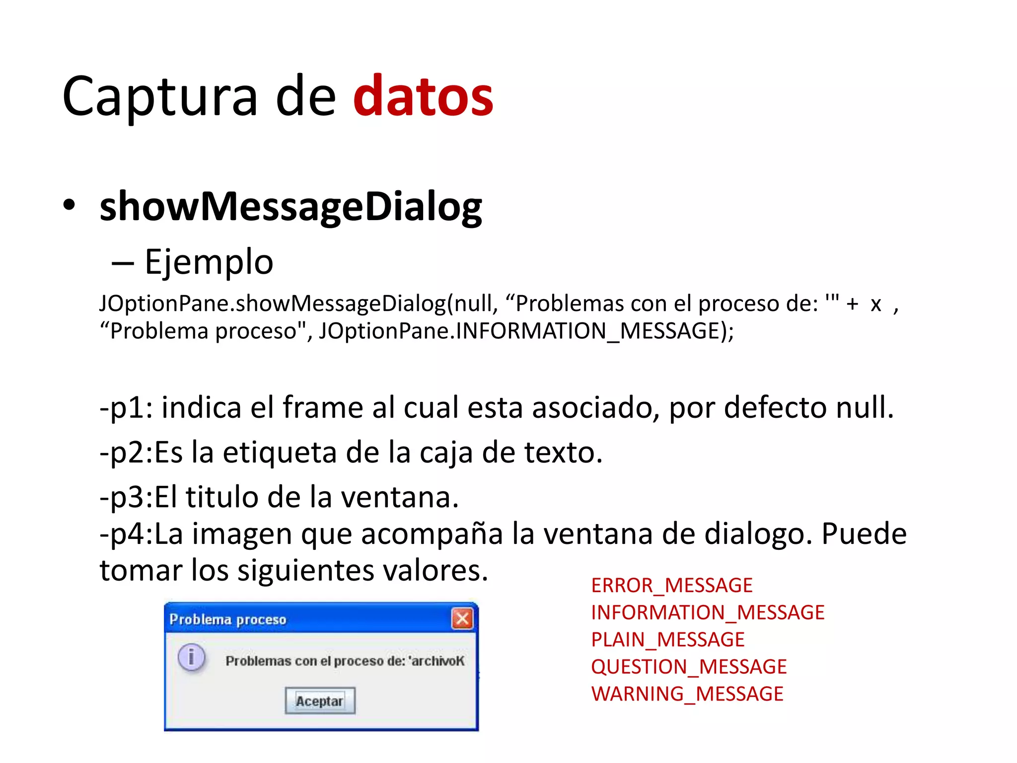 Captura de datos
• showMessageDialog
– Ejemplo
JOptionPane.showMessageDialog(null, “Problemas con el proceso de: '" + x ,
“Problema proceso", JOptionPane.INFORMATION_MESSAGE);
-p1: indica el frame al cual esta asociado, por defecto null.
-p2:Es la etiqueta de la caja de texto.
-p3:El titulo de la ventana.
-p4:La imagen que acompaña la ventana de dialogo. Puede
tomar los siguientes valores. ERROR_MESSAGE
INFORMATION_MESSAGE
PLAIN_MESSAGE
QUESTION_MESSAGE
WARNING_MESSAGE
 