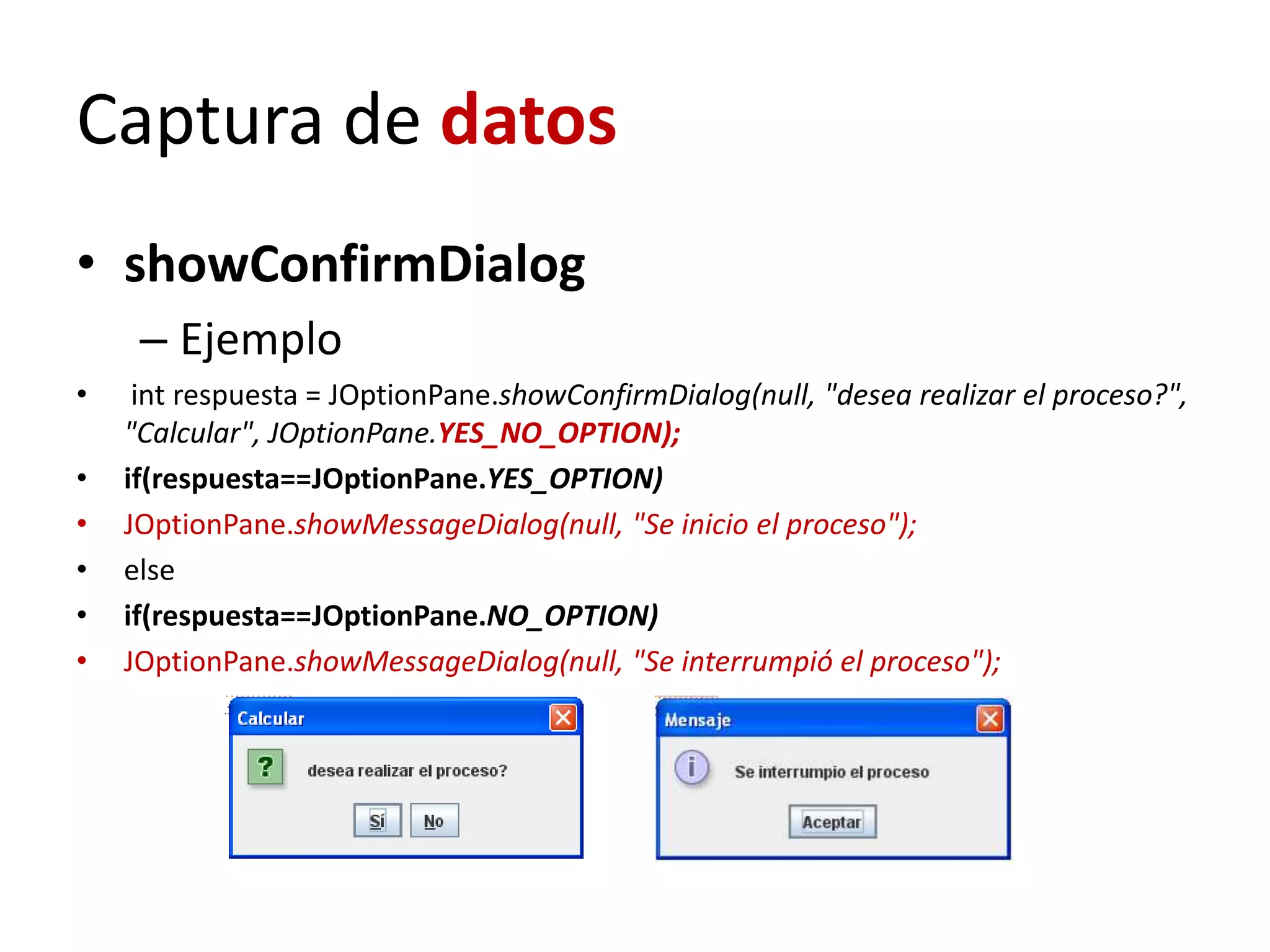 Captura de datos
• showConfirmDialog
– Ejemplo
• int respuesta = JOptionPane.showConfirmDialog(null, "desea realizar el proceso?",
"Calcular", JOptionPane.YES_NO_OPTION);
• if(respuesta==JOptionPane.YES_OPTION)
• JOptionPane.showMessageDialog(null, "Se inicio el proceso");
• else
• if(respuesta==JOptionPane.NO_OPTION)
• JOptionPane.showMessageDialog(null, "Se interrumpió el proceso");
 