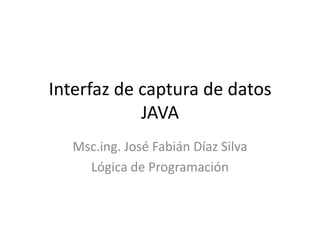 Interfaz de captura de datos
JAVA
Msc.ing. José Fabián Díaz Silva
Lógica de Programación
 