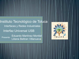 Instituto Tecnológico de Toluca
   Interfaces y Redes Industriales
  Interfaz Universal USB
             Eduardo Martínez Montiel
 Presenta:
             Liliana Beltran Villanueva




                                          1
 