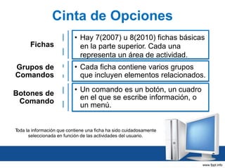 Cinta de Opciones
Fichas

• Hay 7(2007) u 8(2010) fichas básicas
en la parte superior. Cada una
representa un área de actividad.

Grupos de
Comandos

• Cada ficha contiene varios grupos
que incluyen elementos relacionados.

Botones de
Comando

• Un comando es un botón, un cuadro
en el que se escribe información, o
un menú.

T
oda la información que contiene una ficha ha sido cuidadosamente
seleccionada en función de las actividades del usuario.

 