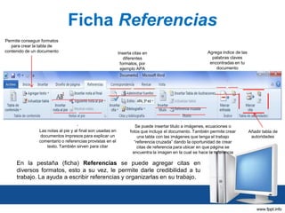 Ficha Referencias
Permite conseguir formatos
para crear la tabla de
contenido de un documento

Las notas al pie y al final son usadas en
documentos impresos para explicar un
comentario o referencias provistas en el
texto. También sirven para citar

Inserta citas en
diferentes
formatos, por
ejemplo APA

Agrega índice de las
palabras claves
encontradas en tu
documento

Se puede insertar titulo a imágenes, ecuaciones o
fotos que incluya el documento. También permite crear
una tabla con las imágenes que tenga el trabajo
“referencia cruzada” dando la oportunidad de crear
citas de referencia para ubicar en que página se
encuentra la imagen en la cual se hace la referencia

En la pestaña (ficha) Referencias se puede agregar citas en
diversos formatos, esto a su vez, le permite darle credibilidad a tu
trabajo. La ayuda a escribir referencias y organizarlas en su trabajo.

Añadir tabla de
autoridades

 