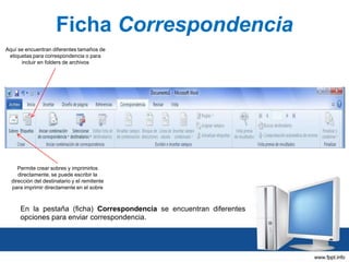 Ficha Correspondencia
Aquí se encuentran diferentes tamaños de
etiquetas para correspondencia o para
incluir en folders de archivos

Permite crear sobres y imprimirlos
directamente, se puede escribir la
dirección del destinatario y el remitente
para imprimir directamente en el sobre

En la pestaña (ficha) Correspondencia se encuentran diferentes
opciones para enviar correspondencia.

 
