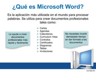 ¿Qué es Microsoft Word?
Es la aplicación más utilizada en el mundo para procesar
palabras. Se utiliza para crear documentos profesionales
tales como:

Le ayuda a crear
documentos
profesionales más
rápida y fácilmente











Cartas
Agendas
Calendarios
Curriculum Vitae
Contratos
Certificados
Diagramas
T
ablas
Invitaciones

No necesitas invertir
demasiado tiempo
en dar formato a los
documentos

 