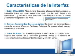 Características de la Interfaz
1. Botón Office (2007): Abre el menú de acceso a los comandos básicos de la
aplicación (crear un nuevo documento, abrir, guardar, salir, imprimir un
documento…) y también a otras funciones como compartir archivo o incluso
personalizar la aplicación de Word.
No disponible en 2010. Sustituido por la
ficha Archivo

2. Barra de herramientas de acceso rápido: Se ubican las herramientas de
uso más frecuente (Guardar, Deshacer, Rehacer). Se pueden añadir nuevas
herramientas a la barra.
3. Barra de títulos: En el centro aparece el nombre del documento activo,
seguido del nombre de la aplicación (Microsoft Word). A la derecha se
encuentra Minimizar, Restaurar (o Maximizar) y el botón Cerrar.

 