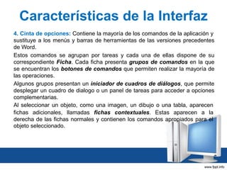Características de la Interfaz
4. Cinta de opciones: Contiene la mayoría de los comandos de la aplicación y
sustituye a los menús y barras de herramientas de las versiones precedentes
de Word.
Estos comandos se agrupan por tareas y cada una de ellas dispone de su
correspondiente Ficha. Cada ficha presenta grupos de comandos en la que
se encuentran los botones de comandos que permiten realizar la mayoría de
las operaciones.
Algunos grupos presentan un iniciador de cuadros de diálogos, que permite
desplegar un cuadro de dialogo o un panel de tareas para acceder a opciones
complementarias.
Al seleccionar un objeto, como una imagen, un dibujo o una tabla, aparecen
fichas adicionales, llamadas fichas contextuales. Estas aparecen a la
derecha de las fichas normales y contienen los comandos apropiados para el
objeto seleccionado.

 