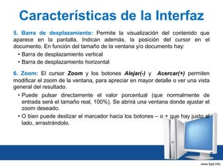 Características de la Interfaz
5. Barra de desplazamiento: Permite la visualización del contenido que
aparece en la pantalla. Indican además, la posición del cursor en el
documento. En función del tamaño de la ventana y/o documento hay:
• Barra de desplazamiento vertical
• Barra de desplazamiento horizontal
6. Zoom: El cursor Zoom y los botones Alejar(-) y Acercar(+) permiten
modificar el zoom de la ventana, para apreciar en mayor detalle o ver una vista
general del resultado.
• Puede pulsar directamente el valor porcentual (que normalmente de
entrada será el tamaño real, 100%). Se abrirá una ventana donde ajustar el
zoom deseado.
• O bien puede deslizar el marcador hacia los botones – o + que hay justo al
lado, arrastrándolo.

 