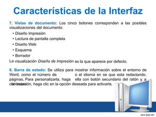 Características de la Interfaz
7. Vistas de documento: Los cinco botones corresponden a las posibles
visualizaciones del documento:
• Diseño Impresión
• Lectura de pantalla completa
• Diseño Web
• Esquema
• Borrador
La visualización Diseño de Impresión es la que aparece por defecto.

8. Barra de estado: Se utiliza para mostrar información sobre el entorno de
Word, como el número de
o el idioma en se que esta redactando.
páginas, Para personalizarla, haga ella con botón secundario del ratón y, a
clic sobre
continuación, haga clic en la opción deseada para activarla.

 