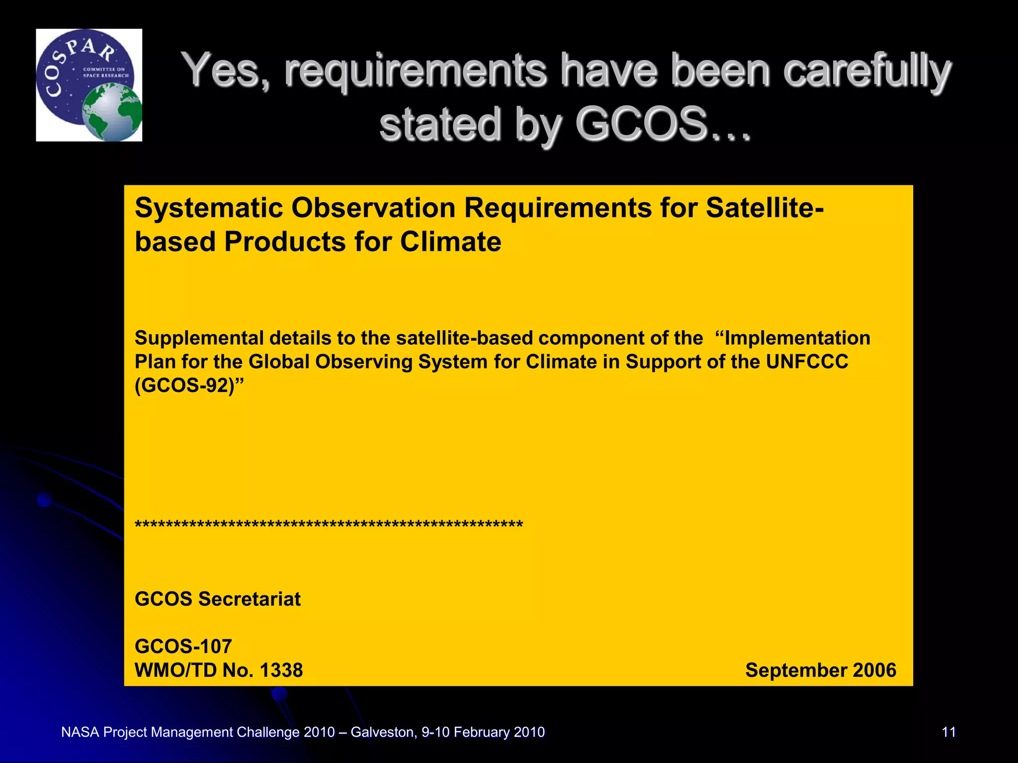 Yes, requirements have been carefully
                          stated by GCOS…
          Systematic Observation Requirements for Satellite-
          based Products for Climate


          Supplemental details to the satellite-based component of the “Implementation
          Plan for the Global Observing System for Climate in Support of the UNFCCC
          (GCOS-92)”




          **************************************************


          GCOS Secretariat

          GCOS-107
          WMO/TD No. 1338                                                September 2006


NASA Project Management Challenge 2010 – Galveston, 9-10 February 2010                    11
 