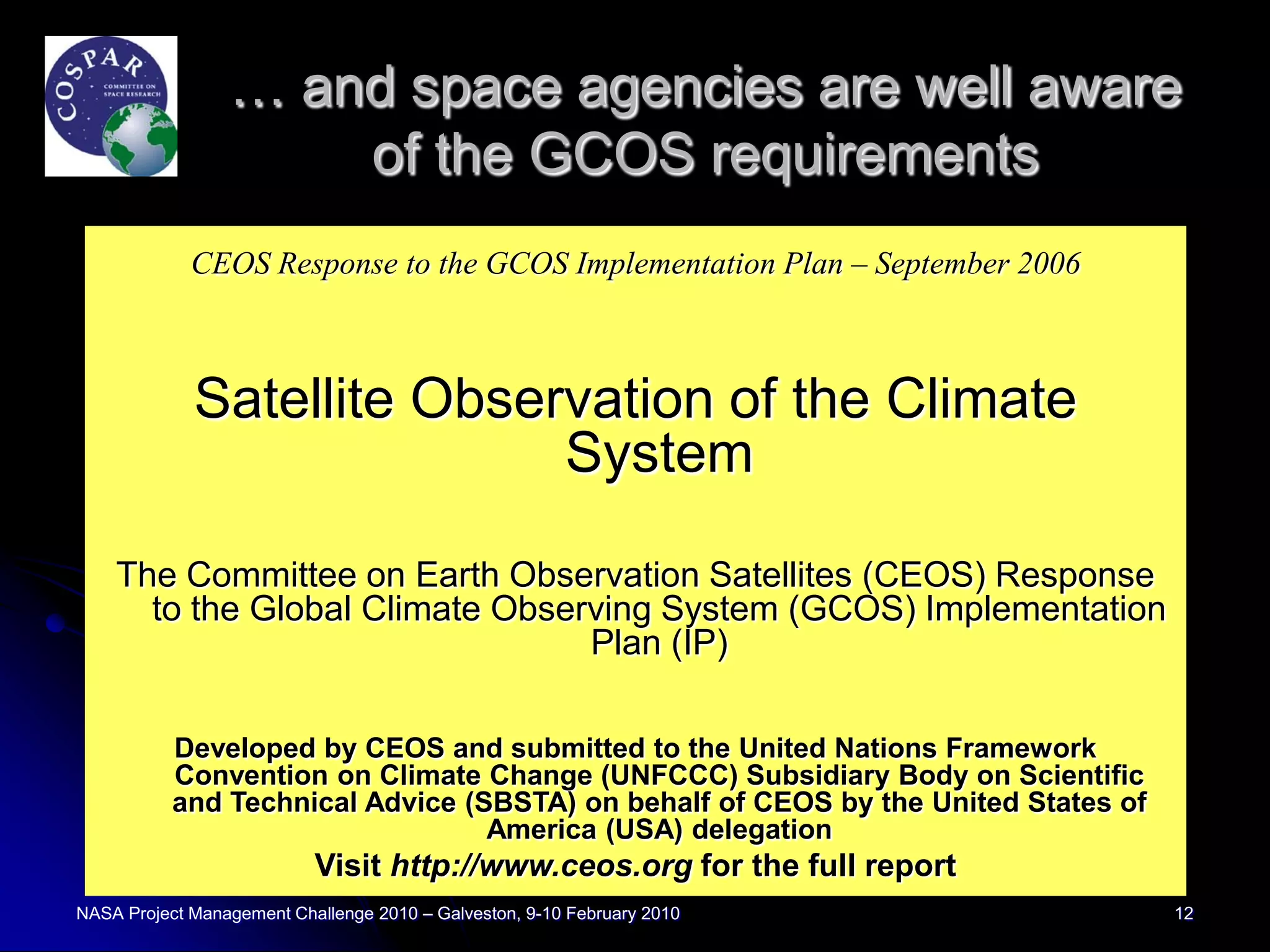 … and space agencies are well aware
                     of the GCOS requirements
             CEOS Response to the GCOS Implementation Plan – September 2006



             Satellite Observation of the Climate
                            System

    The Committee on Earth Observation Satellites (CEOS) Response
      to the Global Climate Observing System (GCOS) Implementation
                                 Plan (IP)

           Developed by CEOS and submitted to the United Nations Framework
           Convention on Climate Change (UNFCCC) Subsidiary Body on Scientific
           and Technical Advice (SBSTA) on behalf of CEOS by the United States of
                                  America (USA) delegation
                           Visit http://www.ceos.org for the full report
NASA Project Management Challenge 2010 – Galveston, 9-10 February 2010              12
 