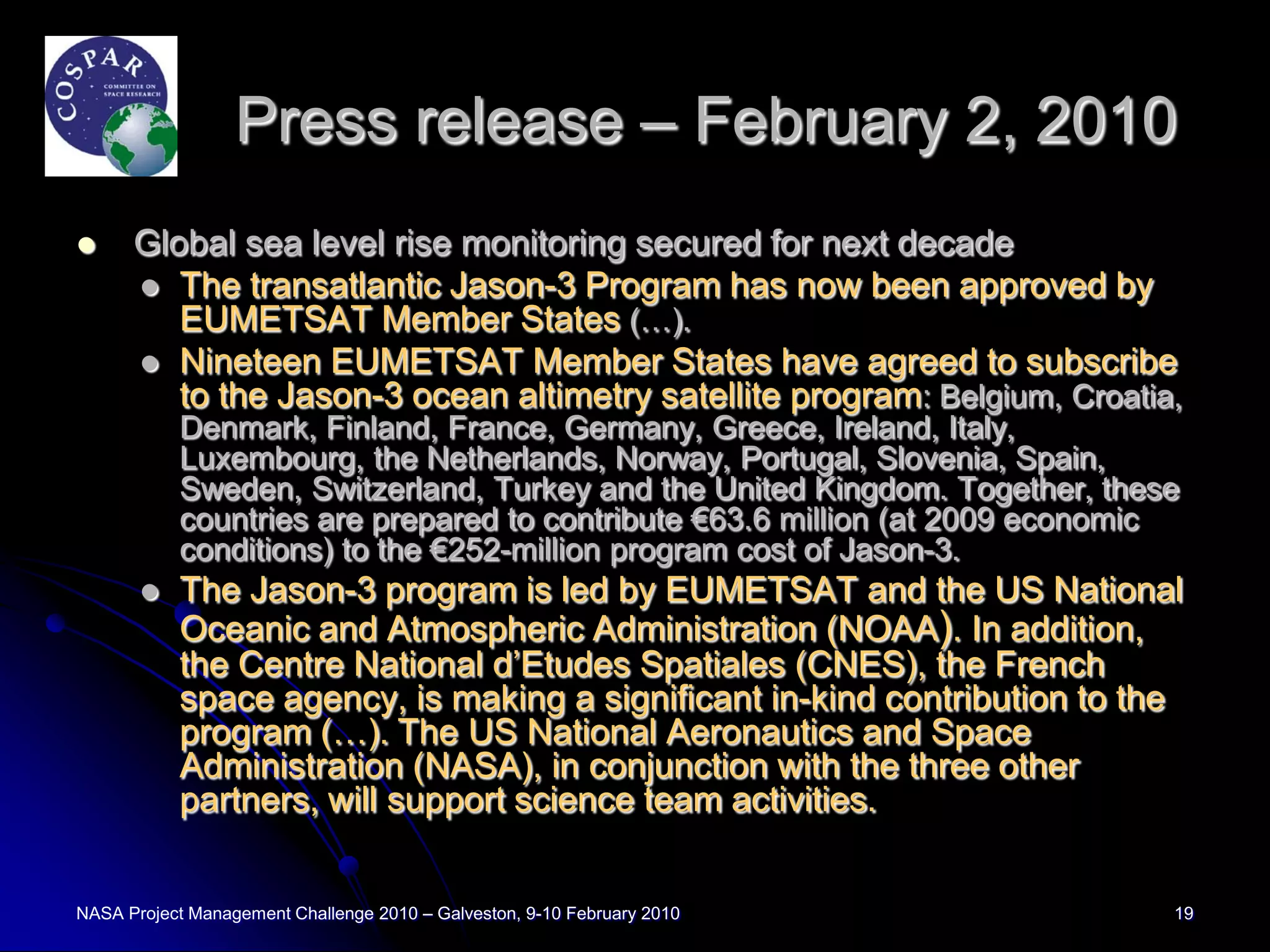 Press release – February 2, 2010
     Global sea level rise monitoring secured for next decade
       The transatlantic Jason-3 Program has now been approved by
         EUMETSAT Member States (…).
       Nineteen EUMETSAT Member States have agreed to subscribe
         to the Jason-3 ocean altimetry satellite program: Belgium, Croatia,
           Denmark, Finland, France, Germany, Greece, Ireland, Italy,
           Luxembourg, the Netherlands, Norway, Portugal, Slovenia, Spain,
           Sweden, Switzerland, Turkey and the United Kingdom. Together, these
           countries are prepared to contribute €63.6 million (at 2009 economic
           conditions) to the €252-million program cost of Jason-3.
          The Jason-3 program is led by EUMETSAT and the US National
           Oceanic and Atmospheric Administration (NOAA). In addition,
           the Centre National d’Etudes Spatiales (CNES), the French
           space agency, is making a significant in-kind contribution to the
           program (…). The US National Aeronautics and Space
           Administration (NASA), in conjunction with the three other
           partners, will support science team activities.


NASA Project Management Challenge 2010 – Galveston, 9-10 February 2010        19
 