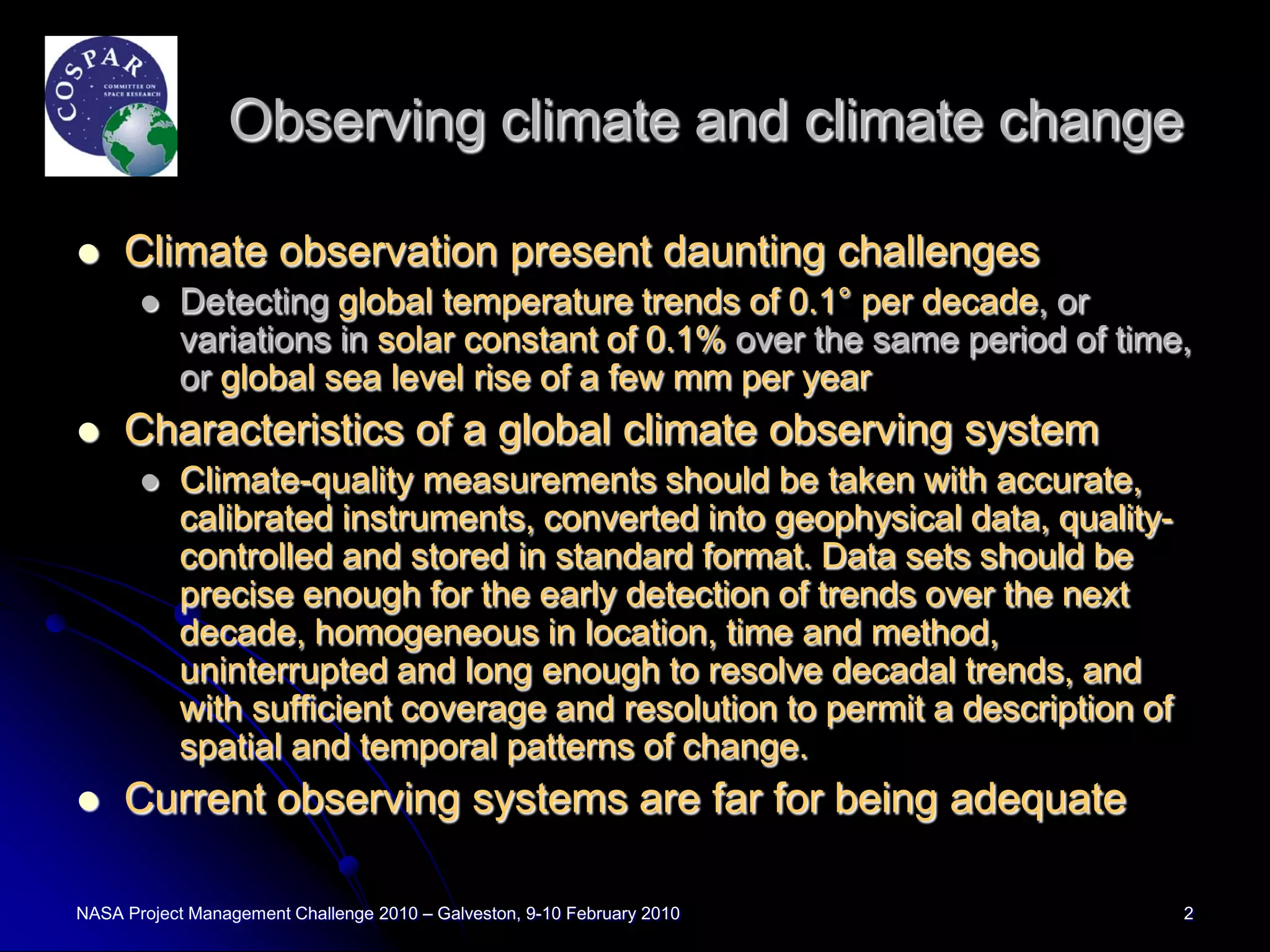 Observing climate and climate change

    Climate observation present daunting challenges
          Detecting global temperature trends of 0.1° per decade, or
           variations in solar constant of 0.1% over the same period of time,
           or global sea level rise of a few mm per year
    Characteristics of a global climate observing system
          Climate-quality measurements should be taken with accurate,
           calibrated instruments, converted into geophysical data, quality-
           controlled and stored in standard format. Data sets should be
           precise enough for the early detection of trends over the next
           decade, homogeneous in location, time and method,
           uninterrupted and long enough to resolve decadal trends, and
           with sufficient coverage and resolution to permit a description of
           spatial and temporal patterns of change.
    Current observing systems are far for being adequate

NASA Project Management Challenge 2010 – Galveston, 9-10 February 2010          2
 