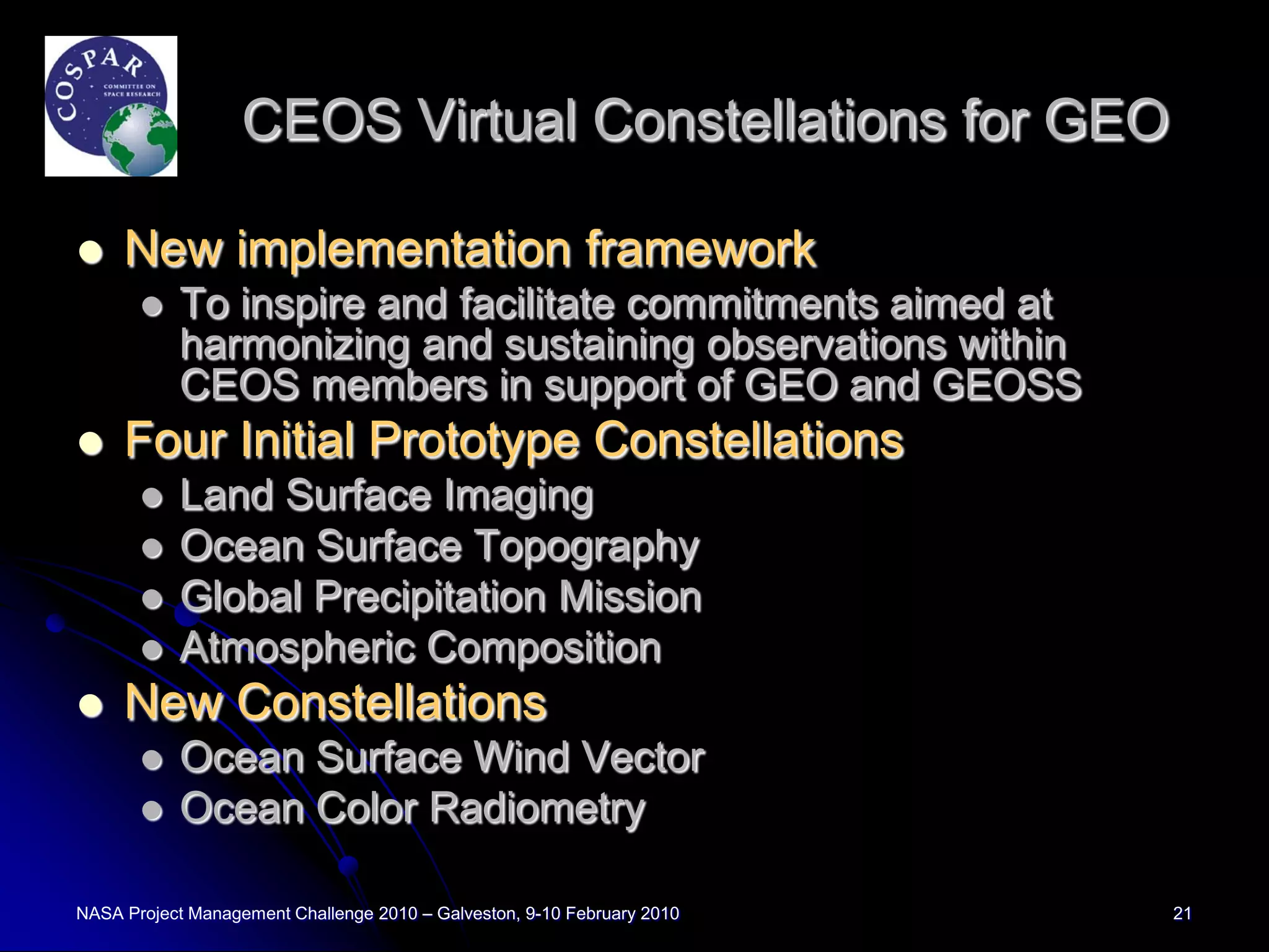 CEOS Virtual Constellations for GEO

    New implementation framework
          To inspire and facilitate commitments aimed at
           harmonizing and sustaining observations within
           CEOS members in support of GEO and GEOSS
    Four Initial Prototype Constellations
          Land Surface Imaging
          Ocean Surface Topography
          Global Precipitation Mission
          Atmospheric Composition
    New Constellations
          Ocean Surface Wind Vector
          Ocean Color Radiometry

NASA Project Management Challenge 2010 – Galveston, 9-10 February 2010   21
 