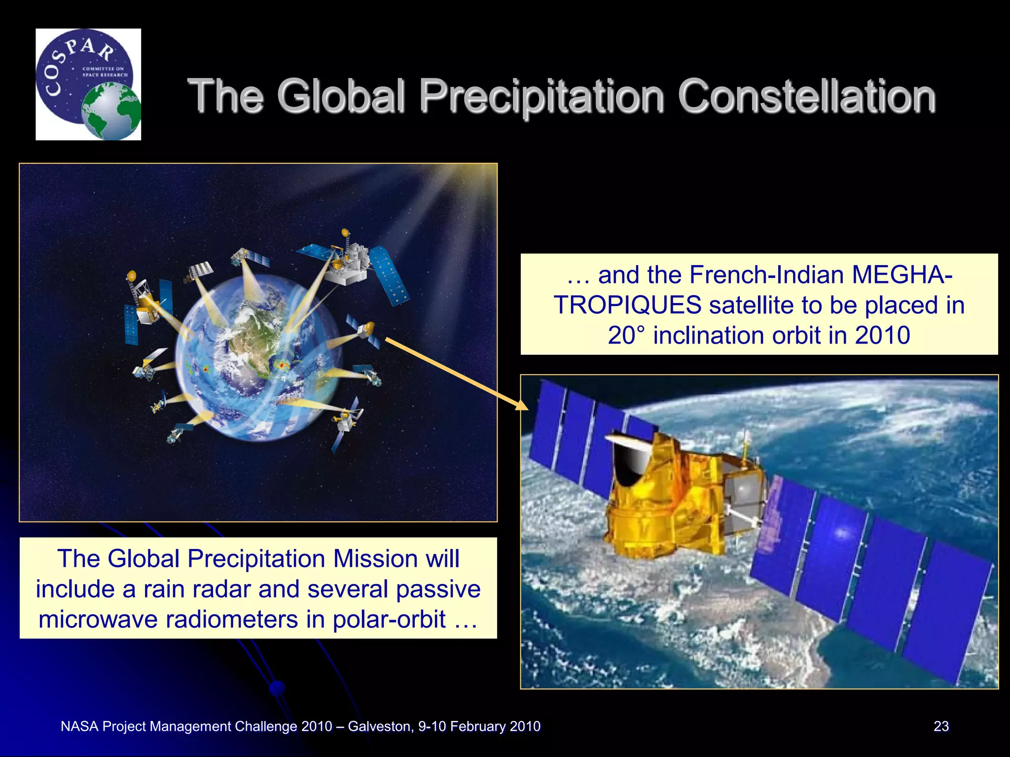 The Global Precipitation Constellation


                                                                            … and the French-Indian MEGHA-
                                                                           TROPIQUES satellite to be placed in
                                                                               20° inclination orbit in 2010




  The Global Precipitation Mission will
include a rain radar and several passive
microwave radiometers in polar-orbit …



  NASA Project Management Challenge 2010 – Galveston, 9-10 February 2010                                   23
 