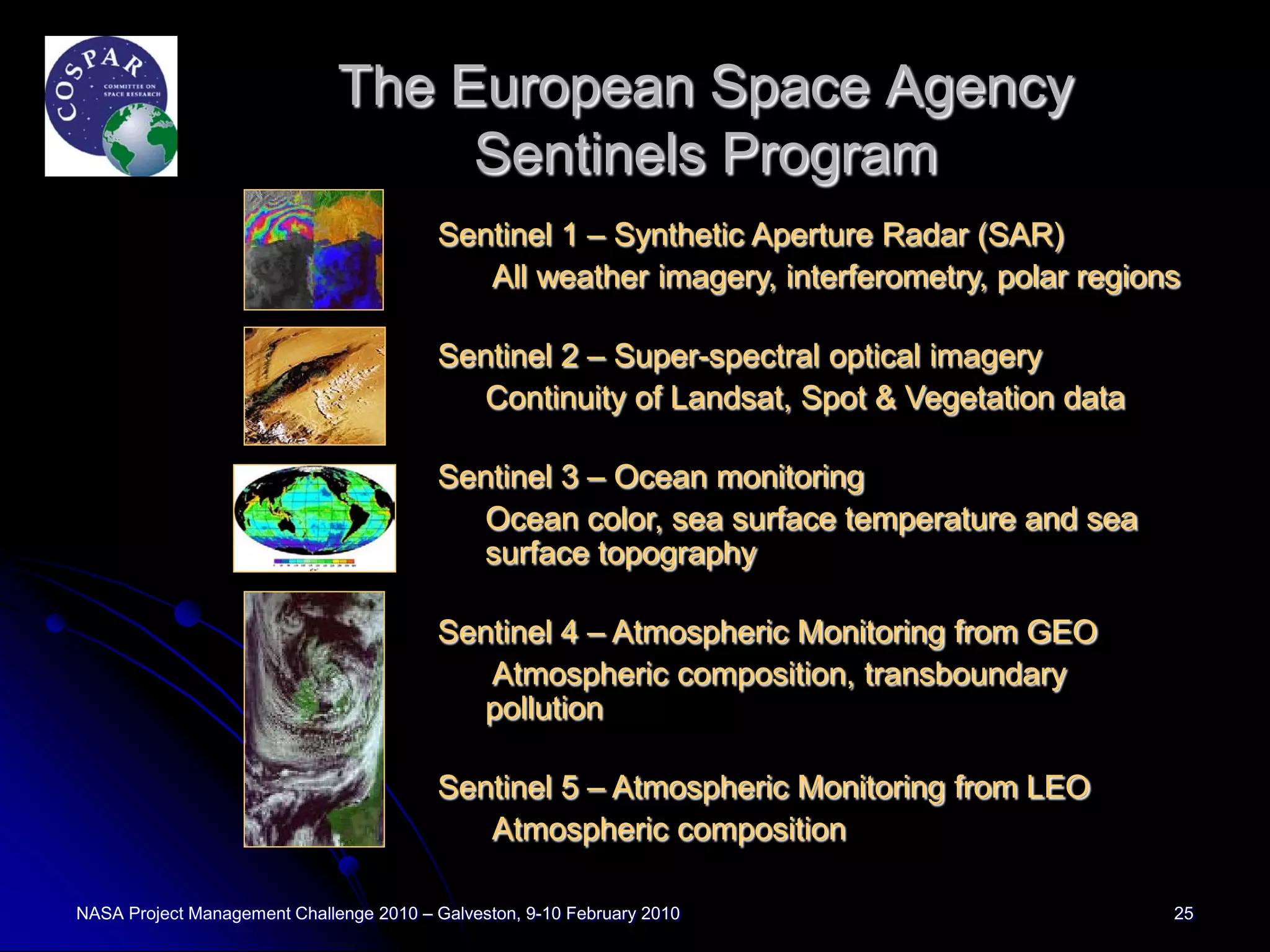 The European Space Agency
                                   Sentinels Program
                                         Sentinel 1 – Synthetic Aperture Radar (SAR)
                                            All weather imagery, interferometry, polar regions

                                         Sentinel 2 – Super-spectral optical imagery
                                            Continuity of Landsat, Spot & Vegetation data

                                         Sentinel 3 – Ocean monitoring
                                            Ocean color, sea surface temperature and sea
                                            surface topography

                                         Sentinel 4 – Atmospheric Monitoring from GEO
                                            Atmospheric composition, transboundary
                                            pollution

                                         Sentinel 5 – Atmospheric Monitoring from LEO
                                            Atmospheric composition

NASA Project Management Challenge 2010 – Galveston, 9-10 February 2010                       25
 