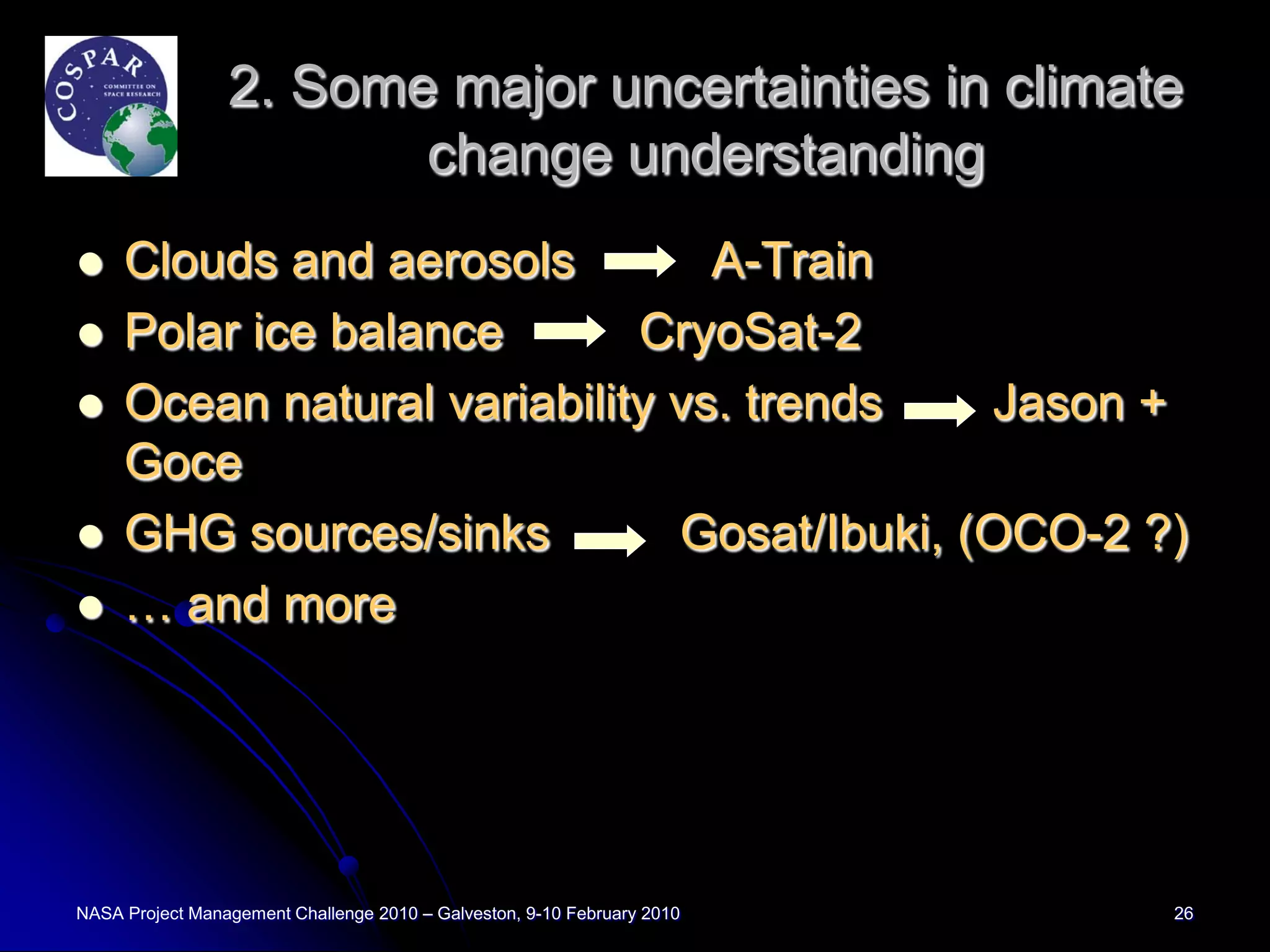 2. Some major uncertainties in climate
                        change understanding
    Clouds and aerosols         A-Train
    Polar ice balance       CryoSat-2
    Ocean natural variability vs. trends    Jason +
     Goce
    GHG sources/sinks         Gosat/Ibuki, (OCO-2 ?)
    … and more




NASA Project Management Challenge 2010 – Galveston, 9-10 February 2010   26
 