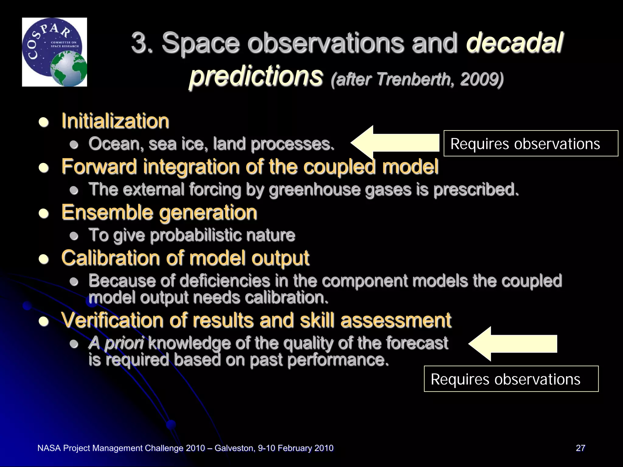 3. Space observations and decadal
                          predictions (after Trenberth, 2009)
    Initialization
          Ocean, sea ice, land processes.                                 Requires observations
    Forward integration of the coupled model
          The external forcing by greenhouse gases is prescribed.
    Ensemble generation
          To give probabilistic nature
    Calibration of model output
          Because of deficiencies in the component models the coupled
           model output needs calibration.
    Verification of results and skill assessment
          A priori knowledge of the quality of the forecast
           is required based on past performance.
                                                                         Requires observations



NASA Project Management Challenge 2010 – Galveston, 9-10 February 2010                       27
 