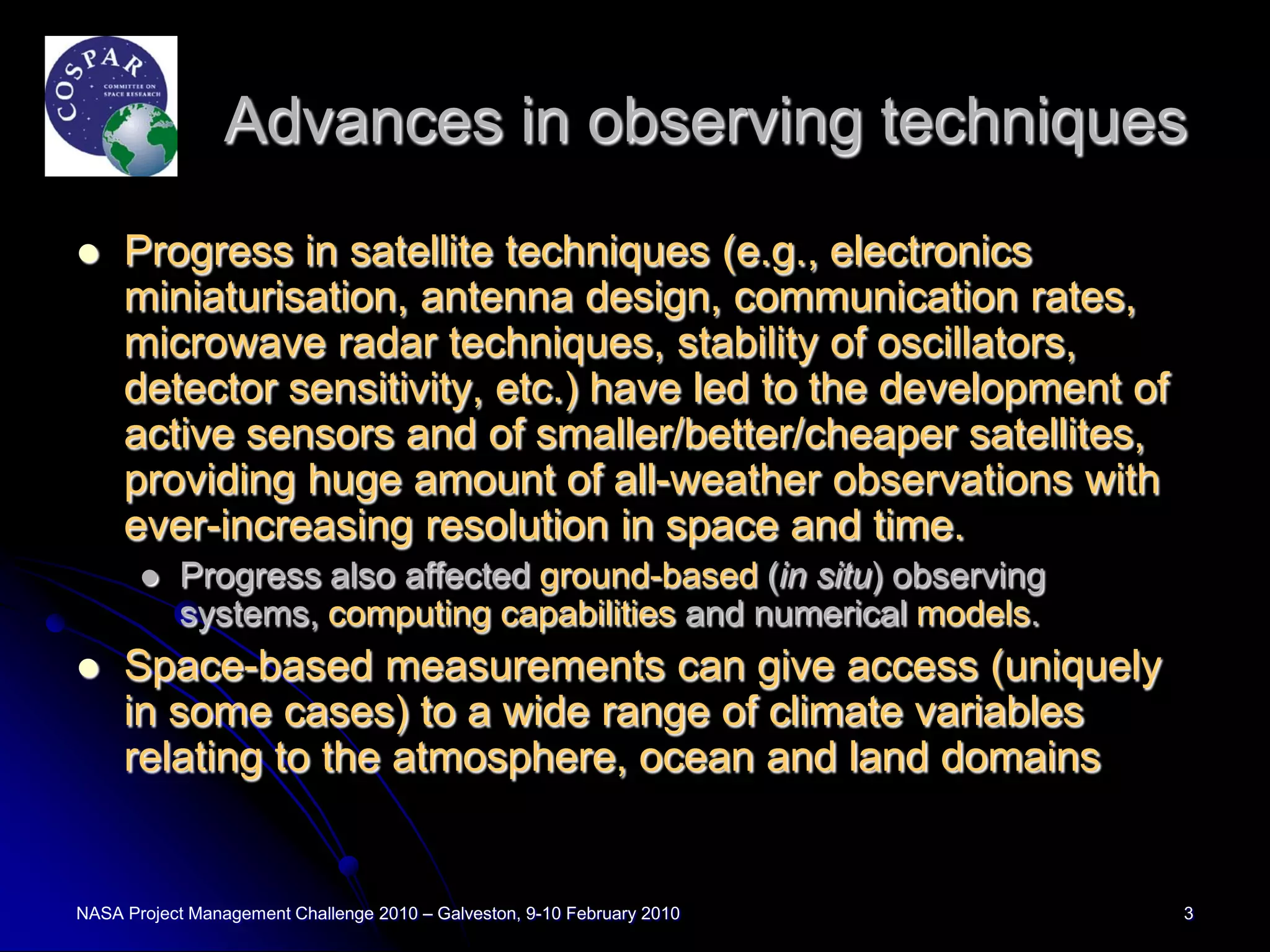 Advances in observing techniques
    Progress in satellite techniques (e.g., electronics
     miniaturisation, antenna design, communication rates,
     microwave radar techniques, stability of oscillators,
     detector sensitivity, etc.) have led to the development of
     active sensors and of smaller/better/cheaper satellites,
     providing huge amount of all-weather observations with
     ever-increasing resolution in space and time.
          Progress also affected ground-based (in situ) observing
           systems, computing capabilities and numerical models.
    Space-based measurements can give access (uniquely
     in some cases) to a wide range of climate variables
     relating to the atmosphere, ocean and land domains


NASA Project Management Challenge 2010 – Galveston, 9-10 February 2010   3
 