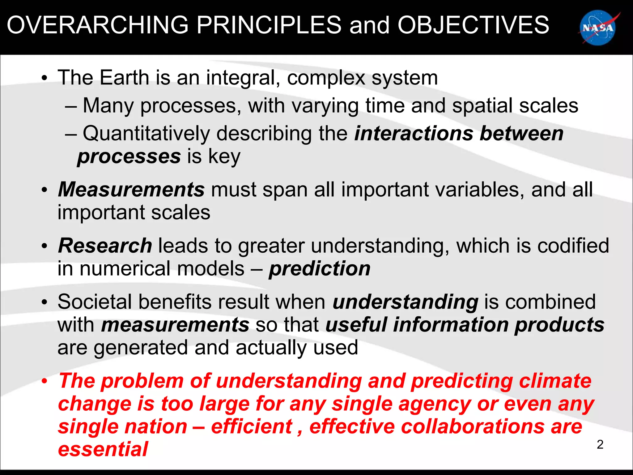 OVERARCHING PRINCIPLES and OBJECTIVES

  • The Earth is an integral, complex system
     – Many processes, with varying time and spatial scales
     – Quantitatively describing the interactions between
      processes is key
  • Measurements must span all important variables, and all
    important scales
  • Research leads to greater understanding, which is codified
    in numerical models – prediction
  • Societal benefits result when understanding is combined
    with measurements so that useful information products
    are generated and actually used
  • The problem of understanding and predicting climate
    change is too large for any single agency or even any
    single nation – efficient , effective collaborations are
                                                             2
    essential
 