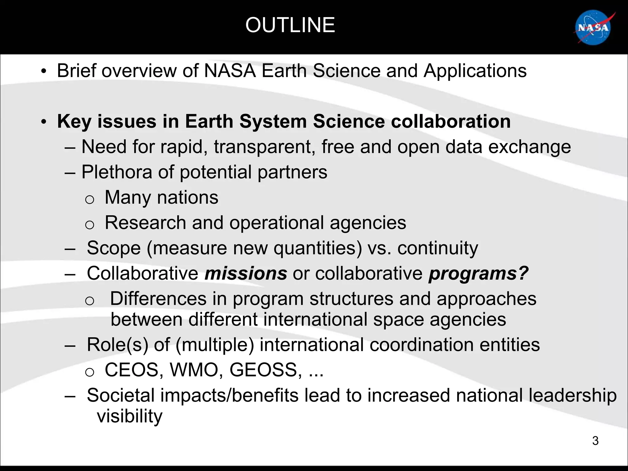 OUTLINE

• Brief overview of NASA Earth Science and Applications

• Key issues in Earth System Science collaboration
   – Need for rapid, transparent, free and open data exchange
   – Plethora of potential partners
     o Many nations
     o Research and operational agencies
   – Scope (measure new quantities) vs. continuity
   – Collaborative missions or collaborative programs?
     o Differences in program structures and approaches
         between different international space agencies
   – Role(s) of (multiple) international coordination entities
     o CEOS, WMO, GEOSS, ...
   – Societal impacts/benefits lead to increased national leadership
       visibility
                                                                 3
 