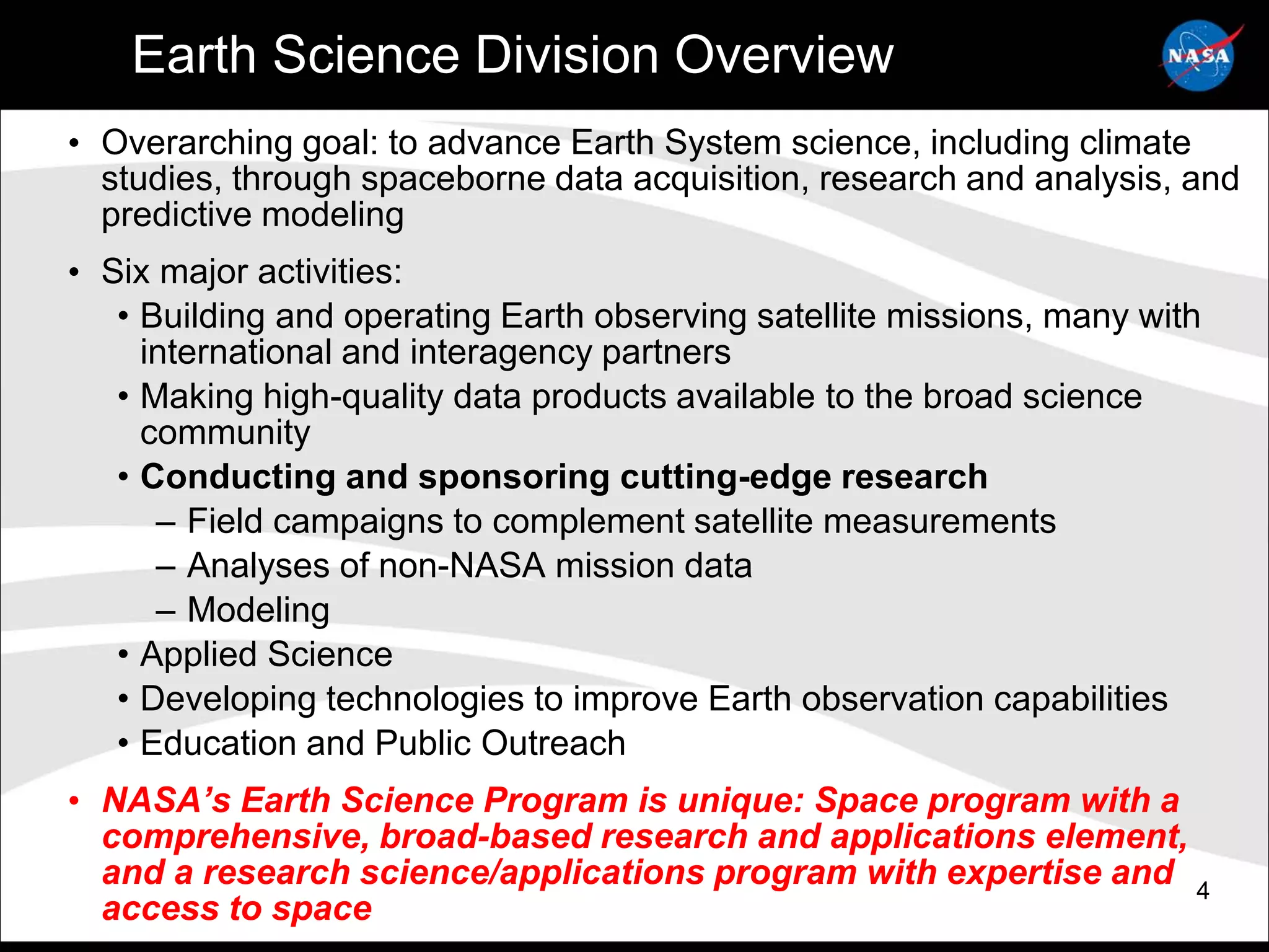 Earth Science Division Overview
• Overarching goal: to advance Earth System science, including climate
  studies, through spaceborne data acquisition, research and analysis, and
  predictive modeling
• Six major activities:
   • Building and operating Earth observing satellite missions, many with
     international and interagency partners
   • Making high-quality data products available to the broad science
     community
   • Conducting and sponsoring cutting-edge research
      – Field campaigns to complement satellite measurements
      – Analyses of non-NASA mission data
      – Modeling
   • Applied Science
   • Developing technologies to improve Earth observation capabilities
   • Education and Public Outreach
• NASA’s Earth Science Program is unique: Space program with a
  comprehensive, broad-based research and applications element,
  and a research science/applications program with expertise and 4
  access to space
 