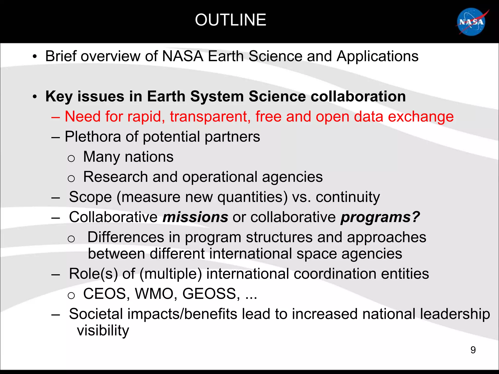 OUTLINE

• Brief overview of NASA Earth Science and Applications

• Key issues in Earth System Science collaboration
   – Need for rapid, transparent, free and open data exchange
   – Plethora of potential partners
     o Many nations
     o Research and operational agencies
   – Scope (measure new quantities) vs. continuity
   – Collaborative missions or collaborative programs?
     o Differences in program structures and approaches
         between different international space agencies
   – Role(s) of (multiple) international coordination entities
     o CEOS, WMO, GEOSS, ...
   – Societal impacts/benefits lead to increased national leadership
       visibility
                                                                 9
 