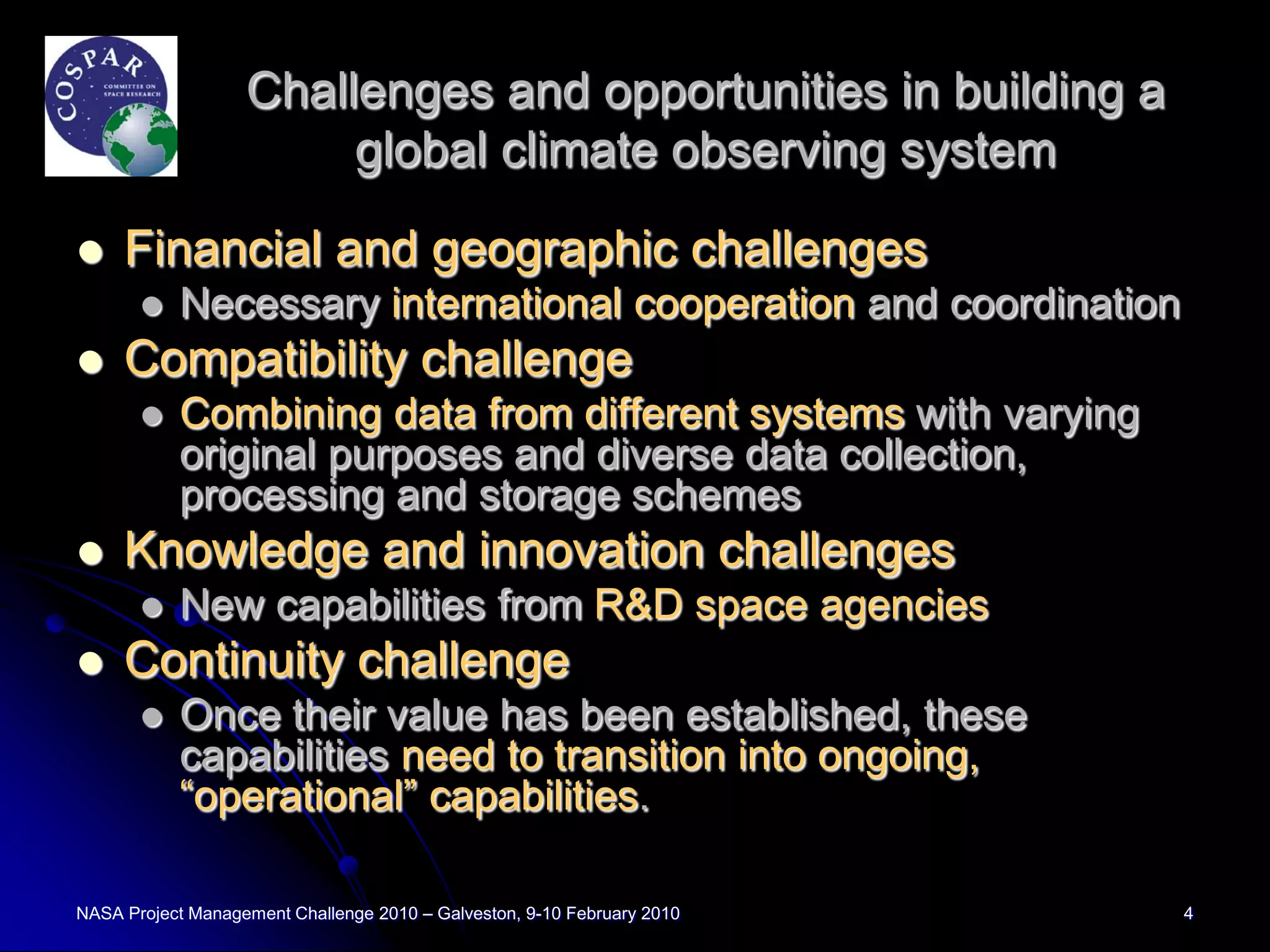 Challenges and opportunities in building a
                        global climate observing system

    Financial and geographic challenges
          Necessary international cooperation and coordination
    Compatibility challenge
          Combining data from different systems with varying
           original purposes and diverse data collection,
           processing and storage schemes
    Knowledge and innovation challenges
          New capabilities from R&D space agencies
    Continuity challenge
          Once their value has been established, these
           capabilities need to transition into ongoing,
           “operational” capabilities.

NASA Project Management Challenge 2010 – Galveston, 9-10 February 2010   4
 