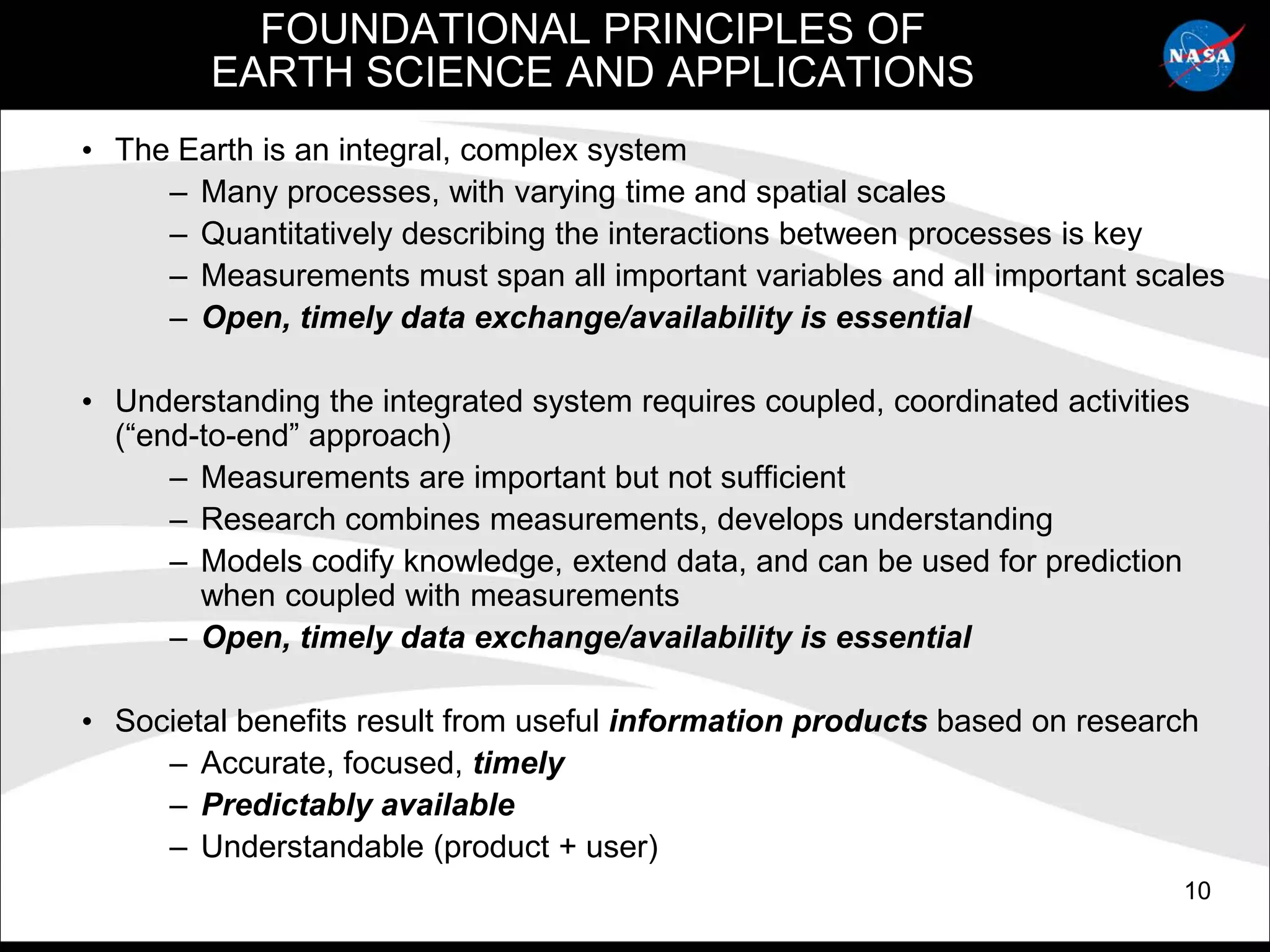 FOUNDATIONAL PRINCIPLES OF
         EARTH SCIENCE AND APPLICATIONS
• The Earth is an integral, complex system
     – Many processes, with varying time and spatial scales
     – Quantitatively describing the interactions between processes is key
     – Measurements must span all important variables and all important scales
     – Open, timely data exchange/availability is essential

• Understanding the integrated system requires coupled, coordinated activities
  (“end-to-end” approach)
      – Measurements are important but not sufficient
      – Research combines measurements, develops understanding
      – Models codify knowledge, extend data, and can be used for prediction
        when coupled with measurements
      – Open, timely data exchange/availability is essential

• Societal benefits result from useful information products based on research
     – Accurate, focused, timely
     – Predictably available
     – Understandable (product + user)
                                                                             10
 