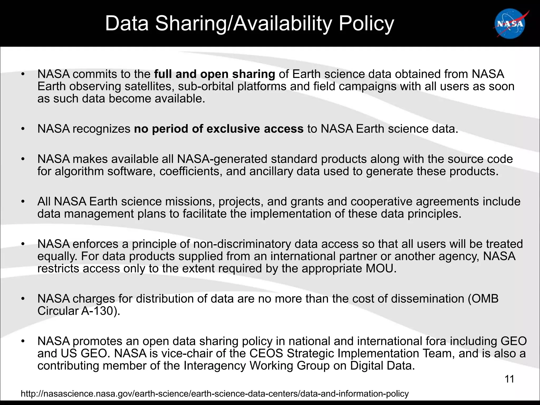 Data Sharing/Availability Policy

•   NASA commits to the full and open sharing of Earth science data obtained from NASA
    Earth observing satellites, sub-orbital platforms and field campaigns with all users as soon
    as such data become available.

•   NASA recognizes no period of exclusive access to NASA Earth science data.

•   NASA makes available all NASA-generated standard products along with the source code
    for algorithm software, coefficients, and ancillary data used to generate these products.

•   All NASA Earth science missions, projects, and grants and cooperative agreements include
    data management plans to facilitate the implementation of these data principles.

•   NASA enforces a principle of non-discriminatory data access so that all users will be treated
    equally. For data products supplied from an international partner or another agency, NASA
    restricts access only to the extent required by the appropriate MOU.

•   NASA charges for distribution of data are no more than the cost of dissemination (OMB
    Circular A-130).

•   NASA promotes an open data sharing policy in national and international fora including GEO
    and US GEO. NASA is vice-chair of the CEOS Strategic Implementation Team, and is also a
    contributing member of the Interagency Working Group on Digital Data.
                                                                                                   11
http://nasascience.nasa.gov/earth-science/earth-science-data-centers/data-and-information-policy
 