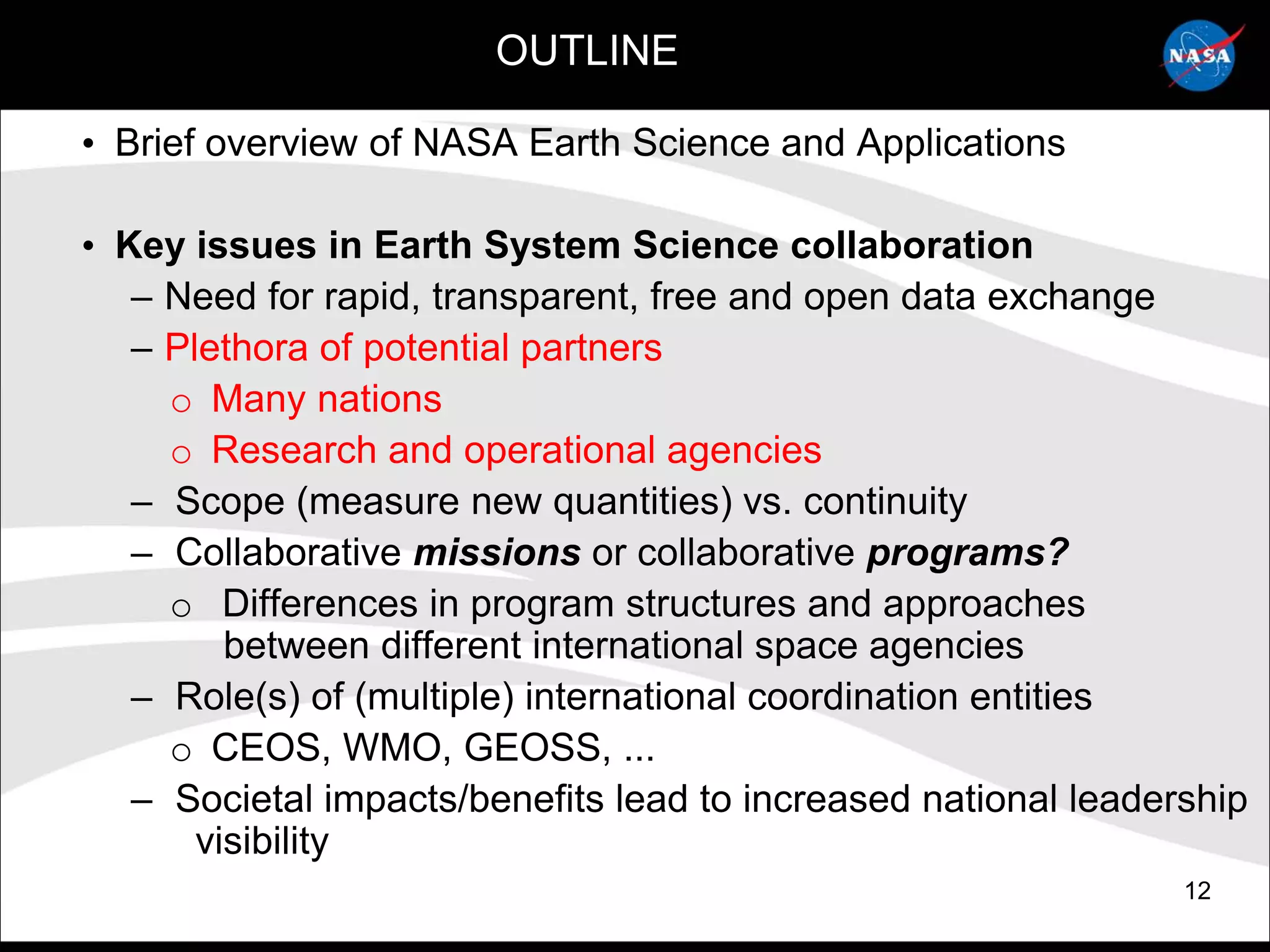 OUTLINE

• Brief overview of NASA Earth Science and Applications

• Key issues in Earth System Science collaboration
   – Need for rapid, transparent, free and open data exchange
   – Plethora of potential partners
     o Many nations
     o Research and operational agencies
   – Scope (measure new quantities) vs. continuity
   – Collaborative missions or collaborative programs?
     o Differences in program structures and approaches
         between different international space agencies
   – Role(s) of (multiple) international coordination entities
     o CEOS, WMO, GEOSS, ...
   – Societal impacts/benefits lead to increased national leadership
       visibility
                                                                12
 