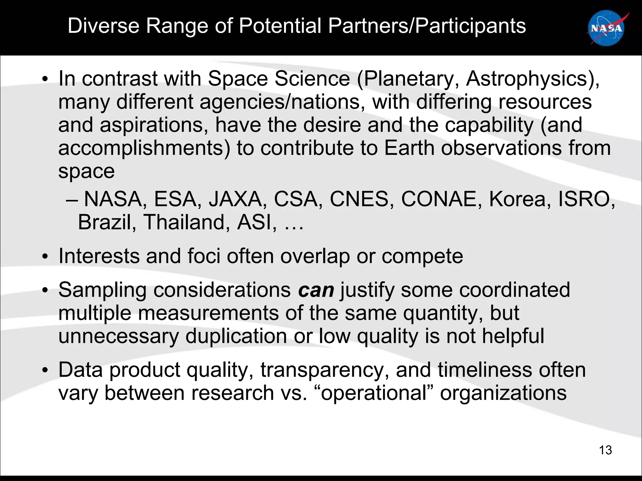 Diverse Range of Potential Partners/Participants

• In contrast with Space Science (Planetary, Astrophysics),
  many different agencies/nations, with differing resources
  and aspirations, have the desire and the capability (and
  accomplishments) to contribute to Earth observations from
  space
   – NASA, ESA, JAXA, CSA, CNES, CONAE, Korea, ISRO,
    Brazil, Thailand, ASI, …
• Interests and foci often overlap or compete
• Sampling considerations can justify some coordinated
  multiple measurements of the same quantity, but
  unnecessary duplication or low quality is not helpful
• Data product quality, transparency, and timeliness often
  vary between research vs. “operational” organizations

                                                             13
 