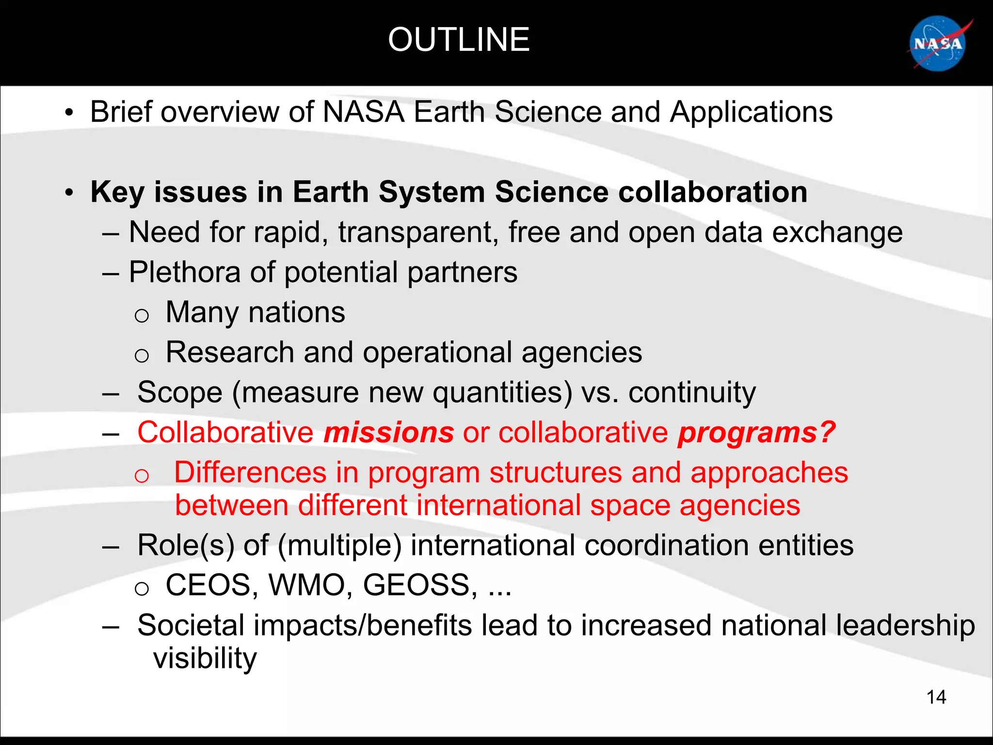 OUTLINE

• Brief overview of NASA Earth Science and Applications

• Key issues in Earth System Science collaboration
   – Need for rapid, transparent, free and open data exchange
   – Plethora of potential partners
     o Many nations
     o Research and operational agencies
   – Scope (measure new quantities) vs. continuity
   – Collaborative missions or collaborative programs?
     o Differences in program structures and approaches
         between different international space agencies
   – Role(s) of (multiple) international coordination entities
     o CEOS, WMO, GEOSS, ...
   – Societal impacts/benefits lead to increased national leadership
       visibility
                                                                14
 