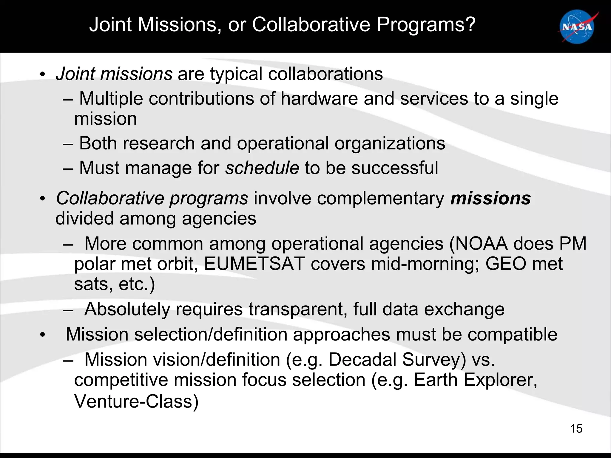 Joint Missions, or Collaborative Programs?

• Joint missions are typical collaborations
   – Multiple contributions of hardware and services to a single
    mission
   – Both research and operational organizations
   – Must manage for schedule to be successful
• Collaborative programs involve complementary missions
  divided among agencies
   – More common among operational agencies (NOAA does PM
    polar met orbit, EUMETSAT covers mid-morning; GEO met
    sats, etc.)
   – Absolutely requires transparent, full data exchange
• Mission selection/definition approaches must be compatible
   – Mission vision/definition (e.g. Decadal Survey) vs.
    competitive mission focus selection (e.g. Earth Explorer,
    Venture-Class)
                                                                   15
 