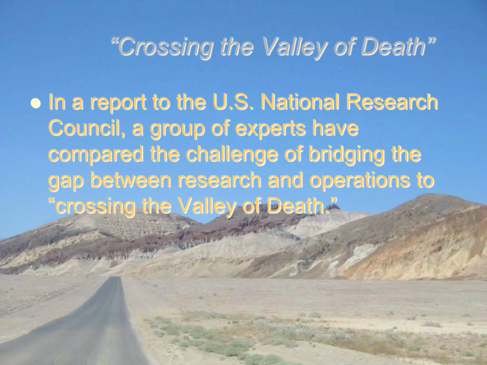 “Crossing the Valley of Death”

    In a report to the U.S. National Research
     Council, a group of experts have
     compared the challenge of bridging the
     gap between research and operations to
     “crossing the Valley of Death.”




NASA Project Management Challenge 2010 – Galveston, 9-10 February 2010   5
 