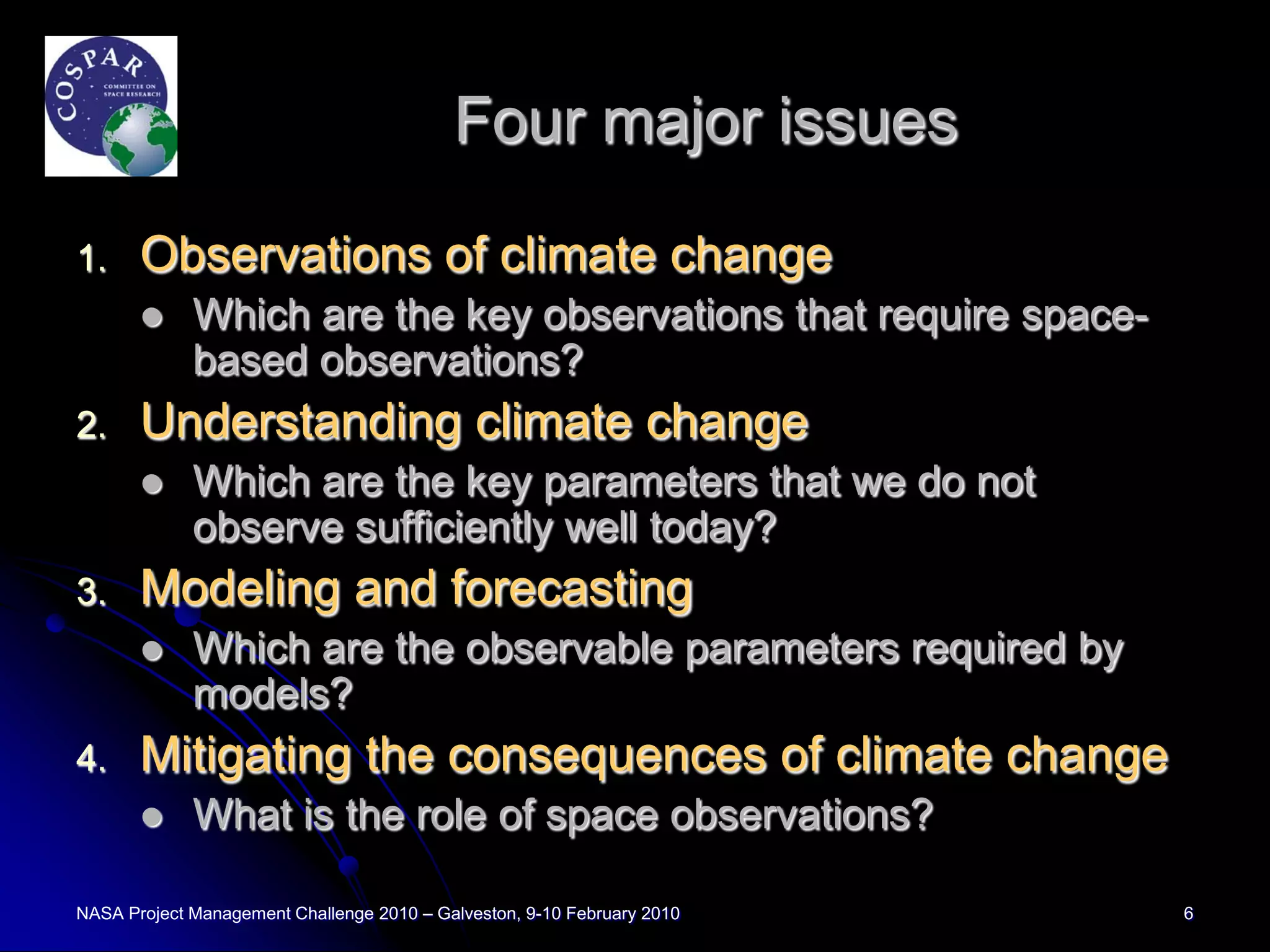 Four major issues

1.     Observations of climate change
            Which are the key observations that require space-
             based observations?
2.     Understanding climate change
            Which are the key parameters that we do not
             observe sufficiently well today?
3.     Modeling and forecasting
            Which are the observable parameters required by
             models?
4.     Mitigating the consequences of climate change
            What is the role of space observations?

NASA Project Management Challenge 2010 – Galveston, 9-10 February 2010   6
 