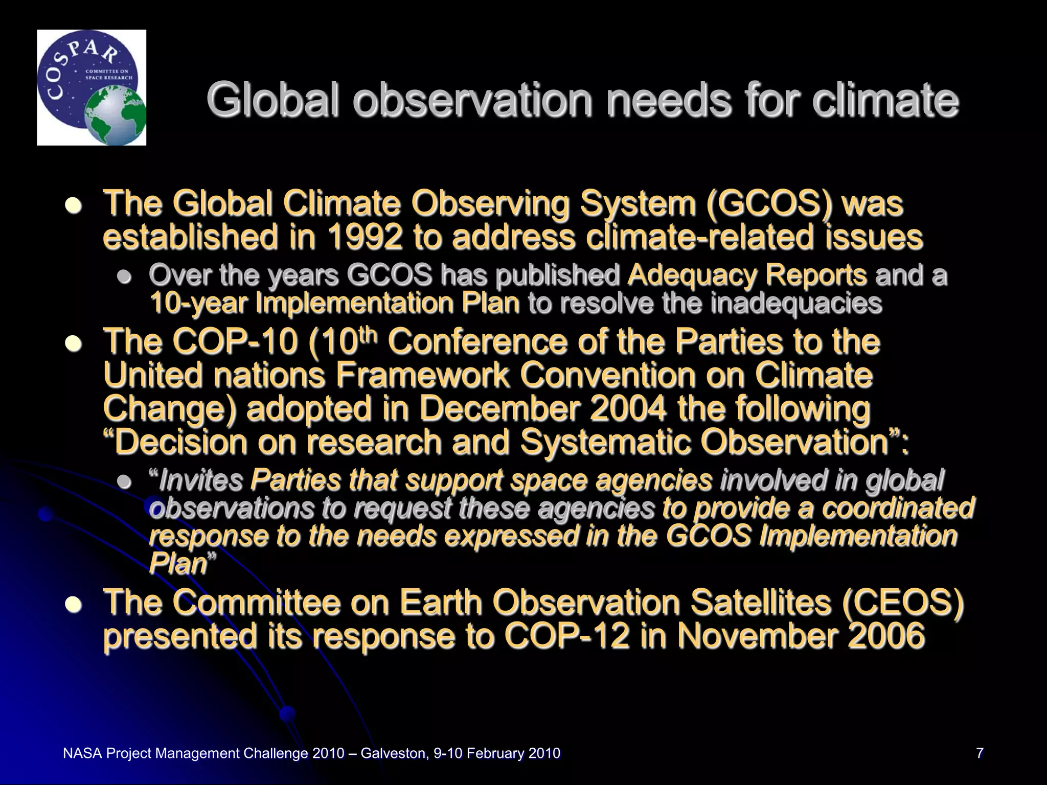 Global observation needs for climate

    The Global Climate Observing System (GCOS) was
     established in 1992 to address climate-related issues
          Over the years GCOS has published Adequacy Reports and a
           10-year Implementation Plan to resolve the inadequacies
    The COP-10 (10th Conference of the Parties to the
     United nations Framework Convention on Climate
     Change) adopted in December 2004 the following
     “Decision on research and Systematic Observation”:
          “Invites Parties that support space agencies involved in global
           observations to request these agencies to provide a coordinated
           response to the needs expressed in the GCOS Implementation
           Plan”
    The Committee on Earth Observation Satellites (CEOS)
     presented its response to COP-12 in November 2006


NASA Project Management Challenge 2010 – Galveston, 9-10 February 2010       7
 