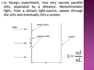  In

Young's experiment, two very narrow parallel
slits, separated by a distance. Monochromatic
light, from a distant light-source, passes through
the slits and eventually hits a screen.

 