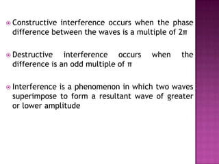  Constructive

interference occurs when the phase
difference between the waves is a multiple of 2π

 Destructive

interference occurs
difference is an odd multiple of π

 Interference

when

the

is a phenomenon in which two waves
superimpose to form a resultant wave of greater
or lower amplitude

 