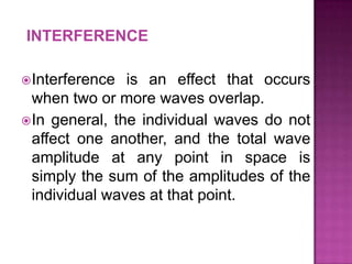 INTERFERENCE
 Interference

is an effect that occurs
when two or more waves overlap.
 In general, the individual waves do not
affect one another, and the total wave
amplitude at any point in space is
simply the sum of the amplitudes of the
individual waves at that point.

 