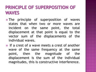  The

principle of superposition of waves
states that when two or more waves are
incident on the same point, the total
displacement at that point is equal to the
vector sum of the displacements of the
individual waves.
 If a crest of a wave meets a crest of another
wave of the same frequency at the same
point, then the magnitude of the
displacement is the sum of the individual
magnitudes, this is constructive interference.

 