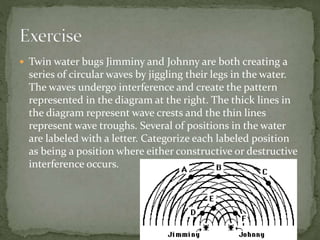 Twin water bugs Jimminy and Johnny are both creating a
series of circular waves by jiggling their legs in the water.
The waves undergo interference and create the pattern
represented in the diagram at the right. The thick lines in
the diagram represent wave crests and the thin lines
represent wave troughs. Several of positions in the water
are labeled with a letter. Categorize each labeled position
as being a position where either constructive or destructive
interference occurs.
 